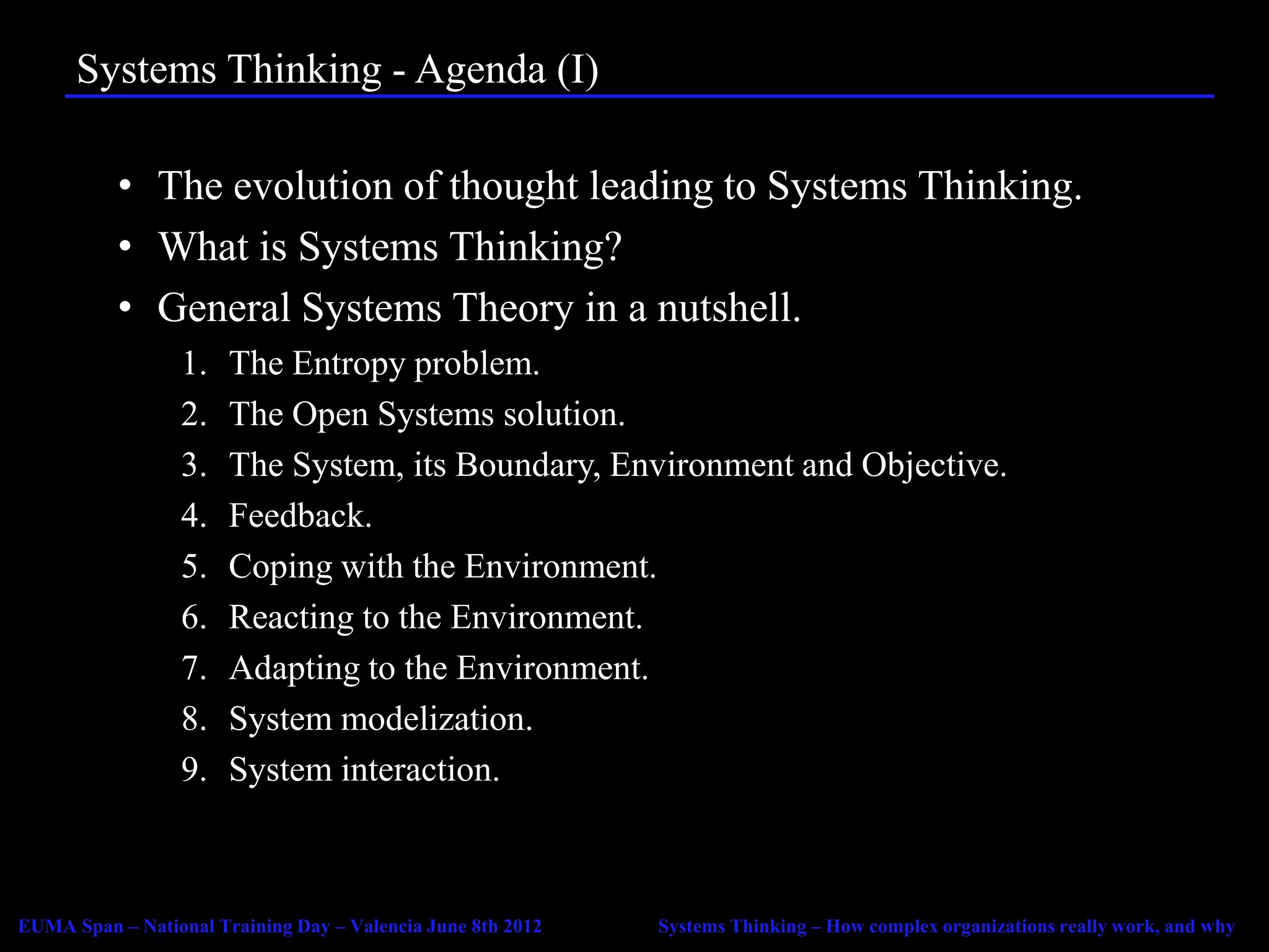 Systems Thinking - Agenda (I)

           • The evolution of thought leading to Systems Thinking.
           • What is Systems Thinking?
           • General Systems Theory in a nutshell.
                  1.   The Entropy problem.
                  2.   The Open Systems solution.
                  3.   The System, its Boundary, Environment and Objective.
                  4.   Feedback.
                  5.   Coping with the Environment.
                  6.   Reacting to the Environment.
                  7.   Adapting to the Environment.
                  8.   System modelization.
                  9.   System interaction.



EUMA Span – National Training Day – Valencia June 8th 2012   Systems Thinking – How complex organizations really work, and why
 