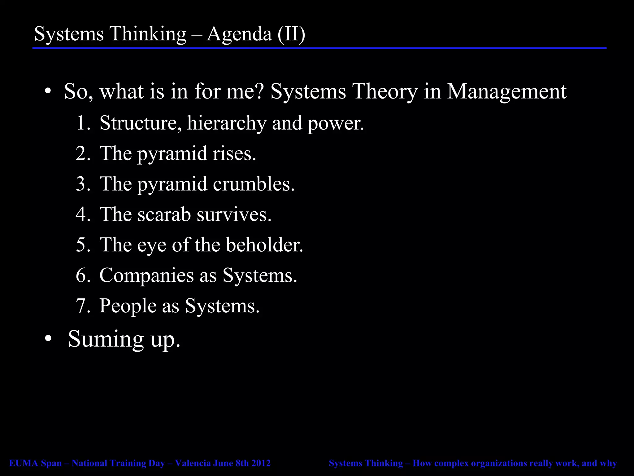 Systems Thinking – Agenda (II)

       • So, what is in for me? Systems Theory in Management
              1.    Structure, hierarchy and power.
              2.    The pyramid rises.
              3.    The pyramid crumbles.
              4.    The scarab survives.
              5.    The eye of the beholder.
              6.    Companies as Systems.
              7.    People as Systems.
       • Suming up.



EUMA Span – National Training Day – Valencia June 8th 2012   Systems Thinking – How complex organizations really work, and why
 