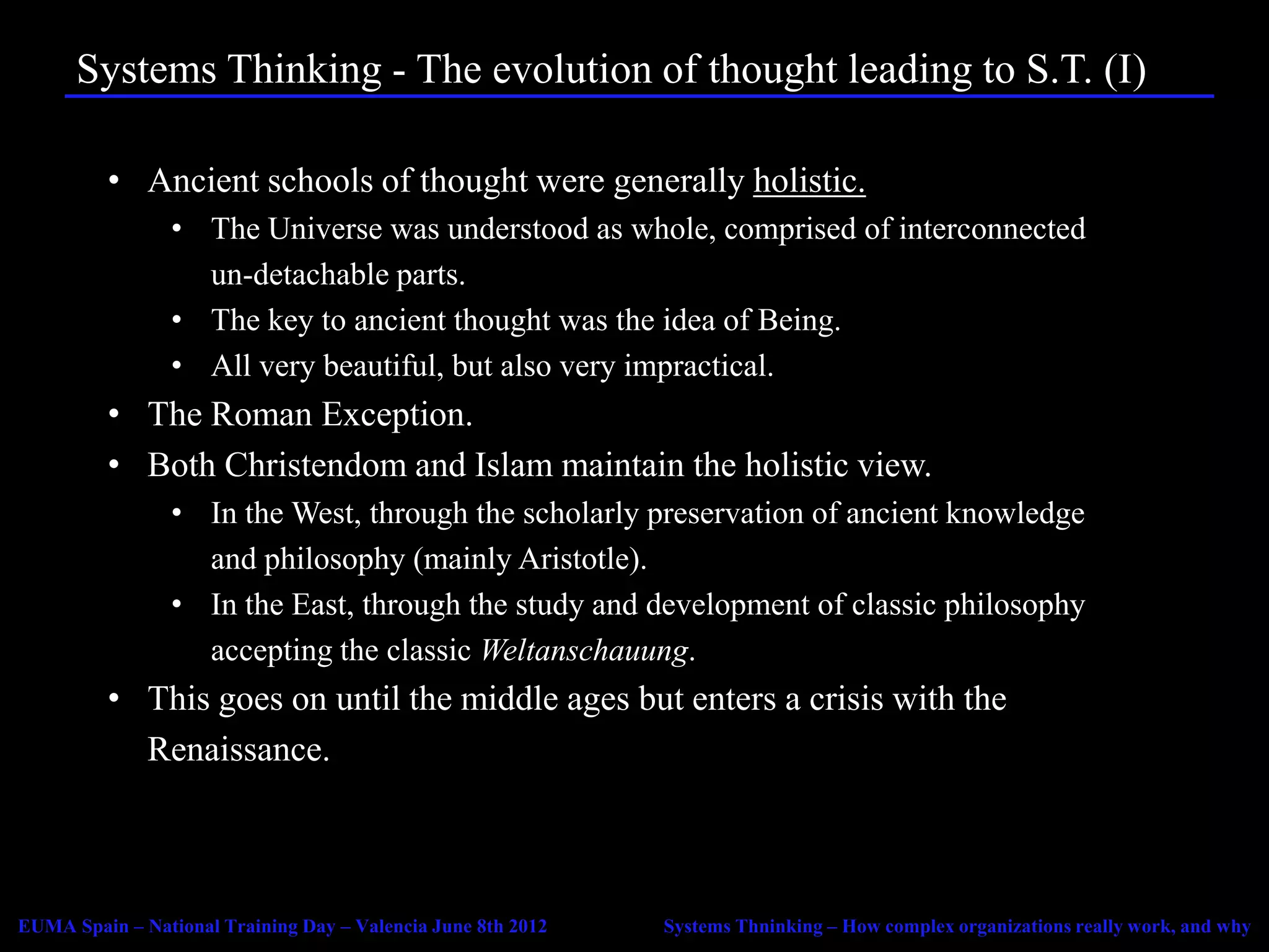 Systems Thinking - The evolution of thought leading to S.T. (I)

          • Ancient schools of thought were generally holistic.
                 • The Universe was understood as whole, comprised of interconnected
                   un-detachable parts.
                 • The key to ancient thought was the idea of Being.
                 • All very beautiful, but also very impractical.
          • The Roman Exception.
          • Both Christendom and Islam maintain the holistic view.
                 • In the West, through the scholarly preservation of ancient knowledge
                   and philosophy (mainly Aristotle).
                 • In the East, through the study and development of classic philosophy
                   accepting the classic Weltanschauung.
          • This goes on until the middle ages but enters a crisis with the
            Renaissance.



EUMA Spain – National Training Day – Valencia June 8th 2012   Systems Thninking – How complex organizations really work, and why
 