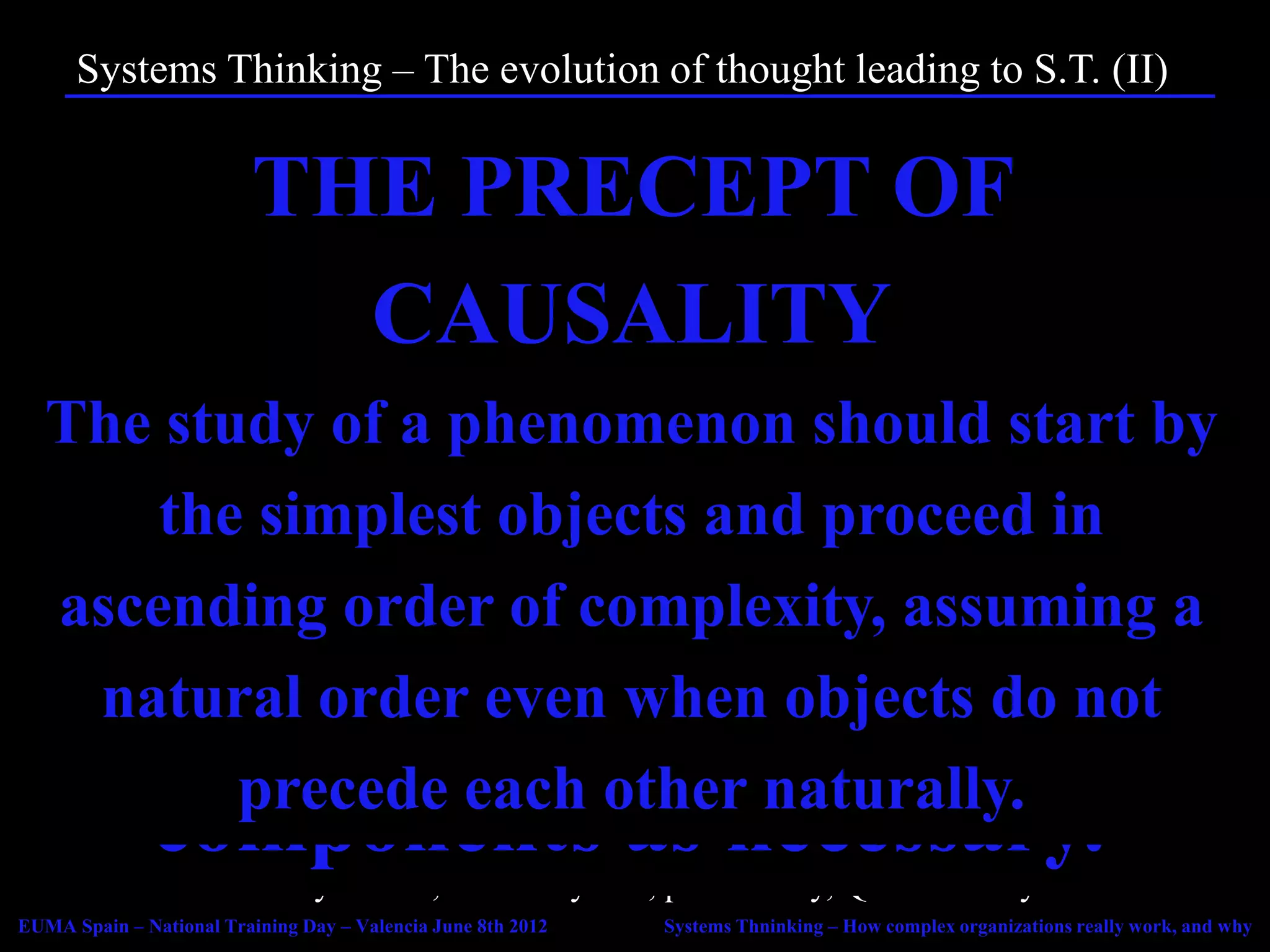 Systems Thinking – The evolution of thought leading to S.T. (II)
          • In 1637, René Descartes publishes the Discourse de la Méthode, setting

         THE PRECEPTOF
          THE PRECEPT OF
            the basis for scientific thought.
          • The Cartesian Method can be summarized in four precepts:

           EXHAUSTIVITY
                    1. Precept of Evidence.
           REDUCTIONISM
              CAUSALITY
              EVIDENCE
                    2. Precept of Reductionism.
                    3. Precept of Causality.
  The study of a phenomenonstudy of the by
    The enumeration and should be
    A complex object acceptedshould start
                    4. Precept of Exhaustivity.

   Nothing of a phenomenon should be
 components
                should and proceed in
                           be
                 • The ethereal, the divine, the metaphysical… fall off the Field of Reason..
      the simplest objects
          • Reductionist science and the Scientific Method give amazing tangible
   analysed byof complexity, it downa
            results.breaking assuming
  ascending orderunless evitently
     asas true as possible, making it
        complete • Focus on doing, not being.
                 • Focus on creating accurate models to predict the future and control

      absolutely manyas such.
         into aseven when objects are
                           simpler
    natural order certain that nonedo not
                   Nature, not on the Truth.
         recognized naturally.
                 • Knowledge is flexible, non-dogmatic, peer-reviewed.
         precede each other
          • Reductionism, however, fails to explain certain phenomena.
              components as necessary.
                     forgotten.
          • In the early 20th Century, the Cartesian method is shaken by the advent
            of Thermodynamics, Relativity and, particularly, Quantum Physics.
EUMA Spain – National Training Day – Valencia June 8th 2012   Systems Thninking – How complex organizations really work, and why
 