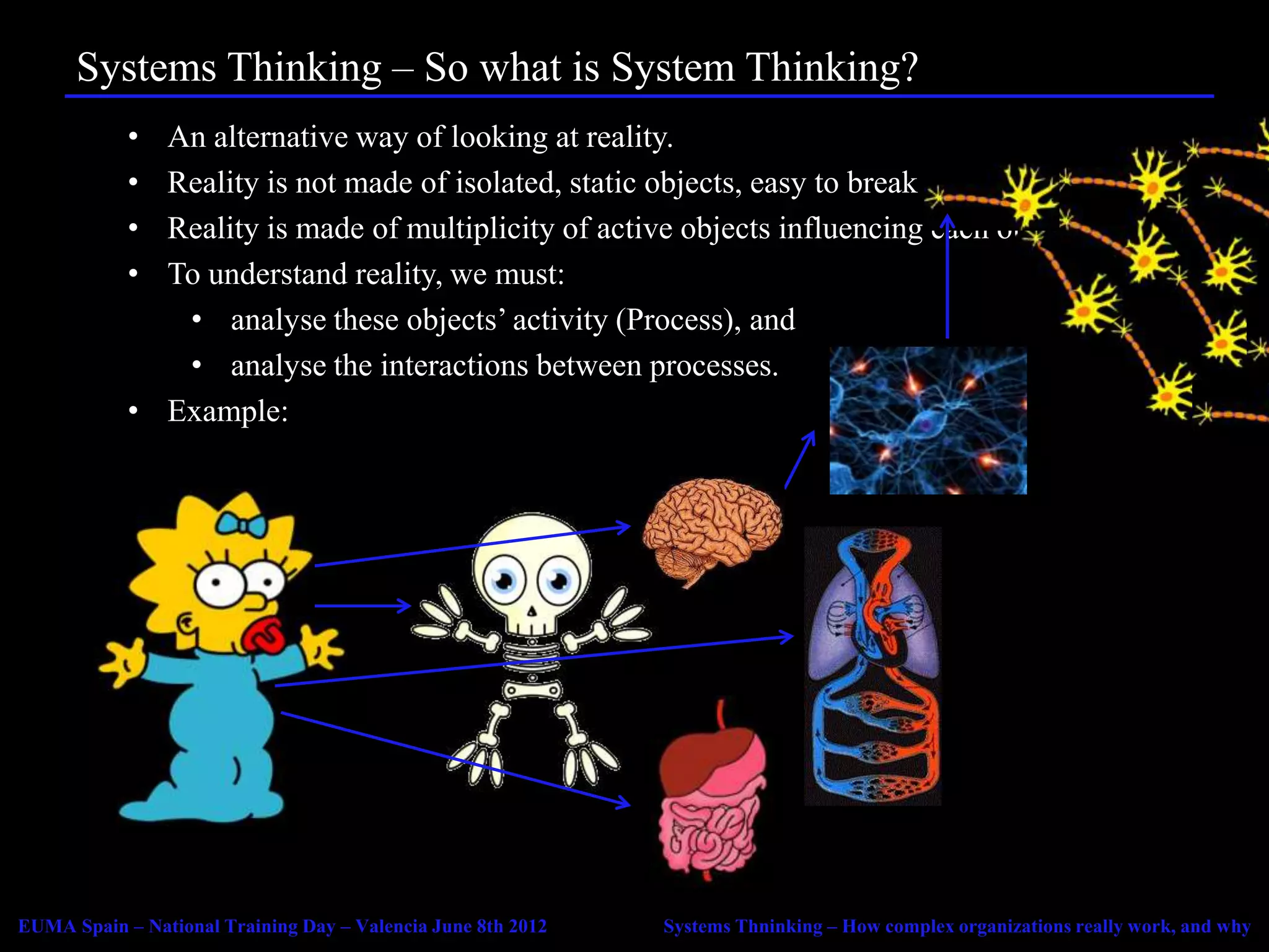 Systems Thinking – So what is System Thinking?
            • An alternative way of looking at reality.
            • Reality is not made of isolated, static objects, easy to break down.
            • Reality is made of multiplicity of active objects influencing each other.
            • To understand reality, we must:
               • analyse these objects’ activity (Process), and
               • analyse the interactions between processes.
            • Example:




EUMA Spain – National Training Day – Valencia June 8th 2012   Systems Thninking – How complex organizations really work, and why
 