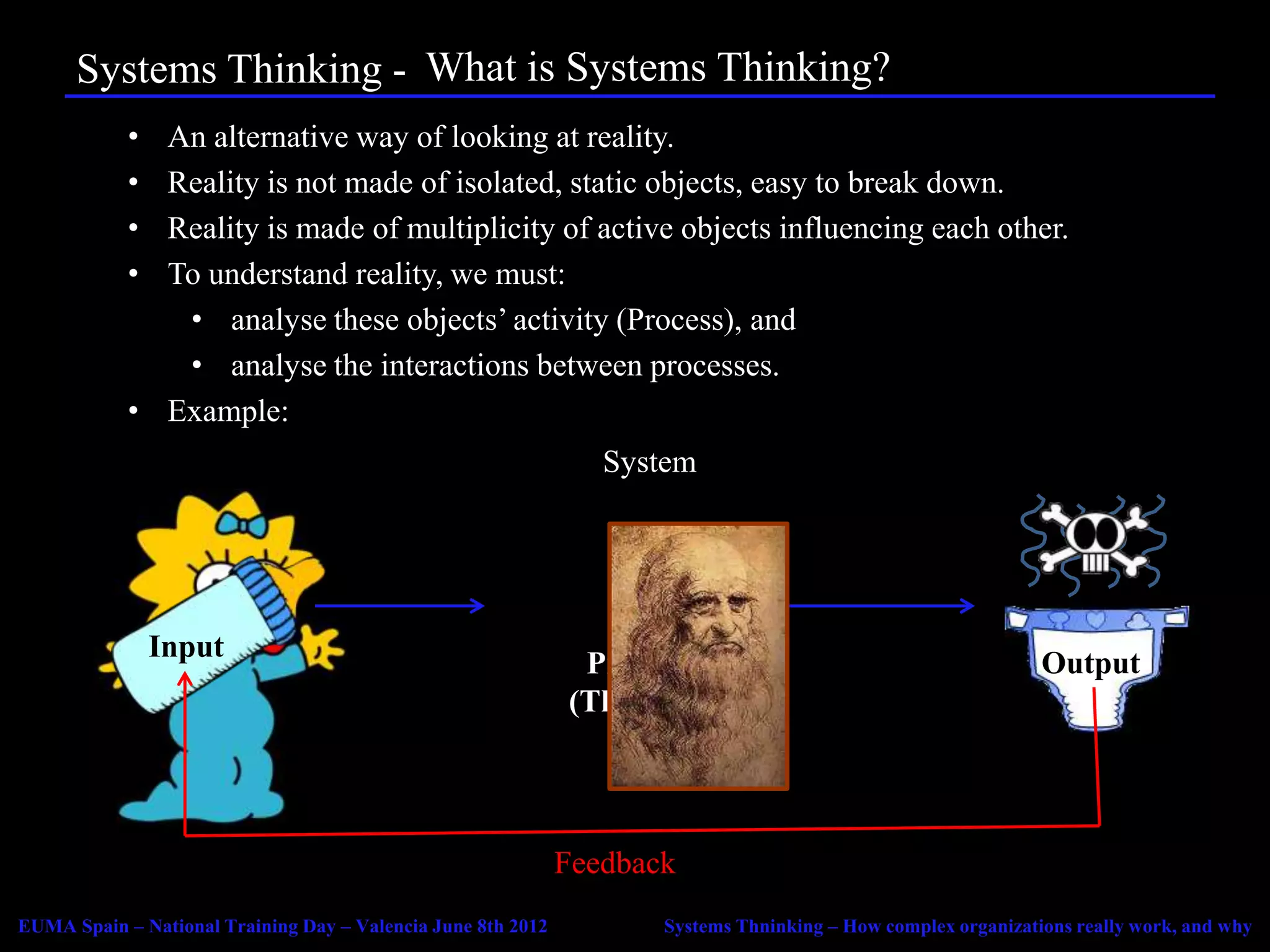 Systems Thinking - Agenda Systems Thinking?
                         What is
            • An alternative way of looking at reality.
            • Reality is not made of isolated, static objects, easy to break down.
            • Reality is made of multiplicity of active objects influencing each other.
            • To understand reality, we must:
               • analyse these objects’ activity (Process), and
               • analyse the interactions between processes.
            • Example:
                                                                 System




                Input
                                                               Process                                         Output
                                                              (Thruput)




                                                              Feedback
EUMA Spain – National Training Day – Valencia June 8th 2012          Systems Thninking – How complex organizations really work, and why
 