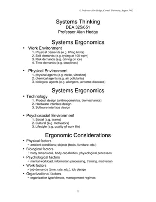 © Professor Alan Hedge, Cornell University, August 2002




                         Systems Thinking
                               DEA 325/651
                           Professor Alan Hedge

                      Systems Ergonomics
• Work Environment
      1. Physical demands (e.g. lifting limits)
      2. Skill demands (e.g. typing at 100 wpm)
      3. Risk demands (e.g. driving on ice)
      4. Time demands (e.g. deadlines)

• Physical Environment
      1. physical agents (e.g. noise, vibration)
      2. chemical agents (e.g. air pollutants)
      3. biological agents (e.g. allergens, airborne diseases)


                      Systems Ergonomics
• Technology
      1. Product design (anthropometrics, biomechanics)
      2. Hardware Interface design
      3. Software interface design

• Psychosocial Environment
      1. Social (e.g. teams)
      2. Cultural (e.g. motivators)
      3. Lifestyle (e.g. quality of work life)


                Ergonomic Considerations
• Physical factors
   • ambient conditions; objects (tools, furniture, etc.)
• Biological factors
   • body dimensions, body capabilities, physiological processes
• Psychological factors
   • mental workload, information processing, training, motivation
• Work factors
   • job demands (time, rate, etc.), job design
• Organizational factors
   • organization type/climate, management regimes



                                           1
 