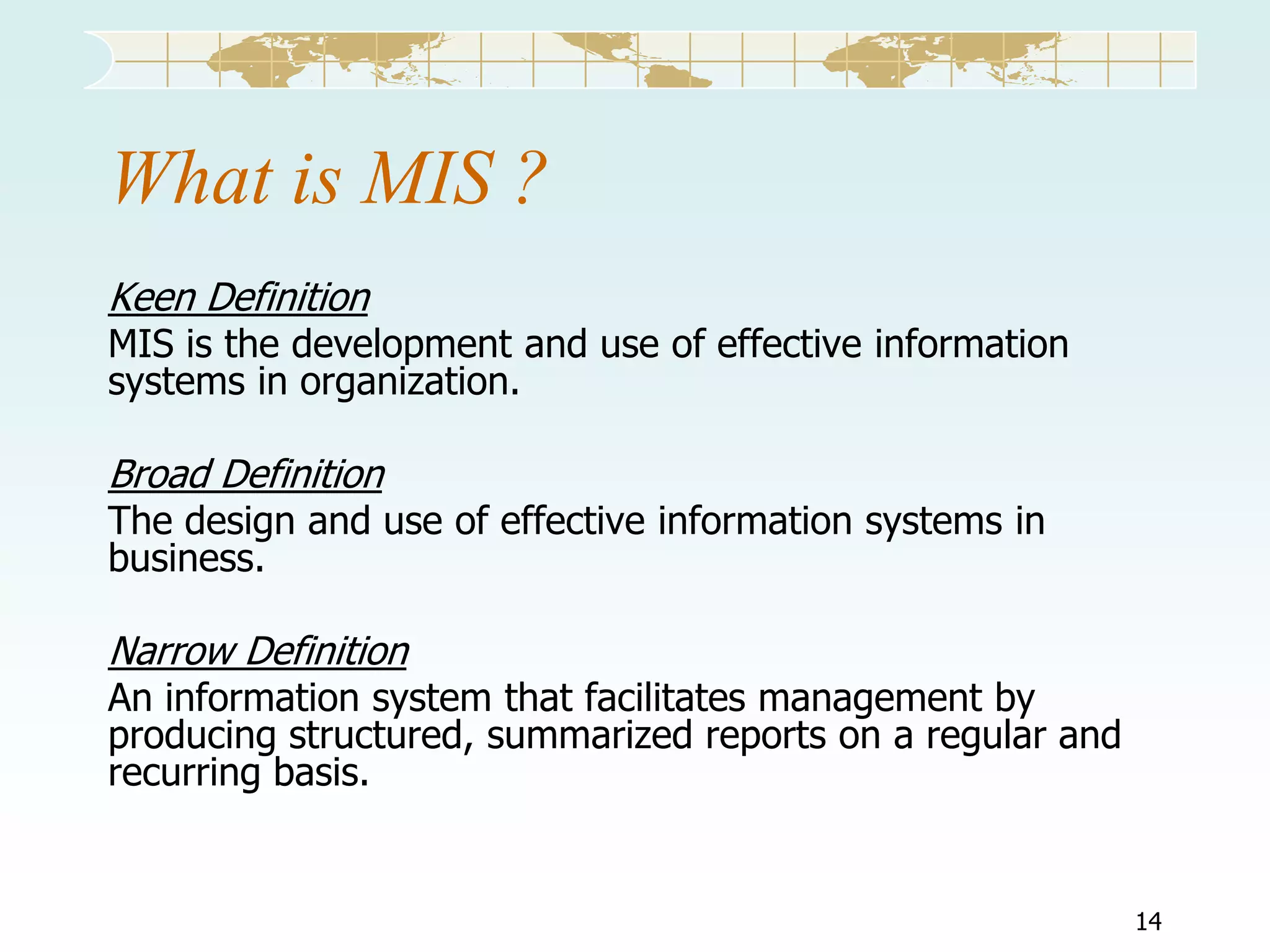 What is MIS ?
Keen Definition

MIS is the development and use of effective information
systems in organization.

Broad Definition

The design and use of effective information systems in
business.

Narrow Definition

An information system that facilitates management by
producing structured, summarized reports on a regular and
recurring basis.

14

 