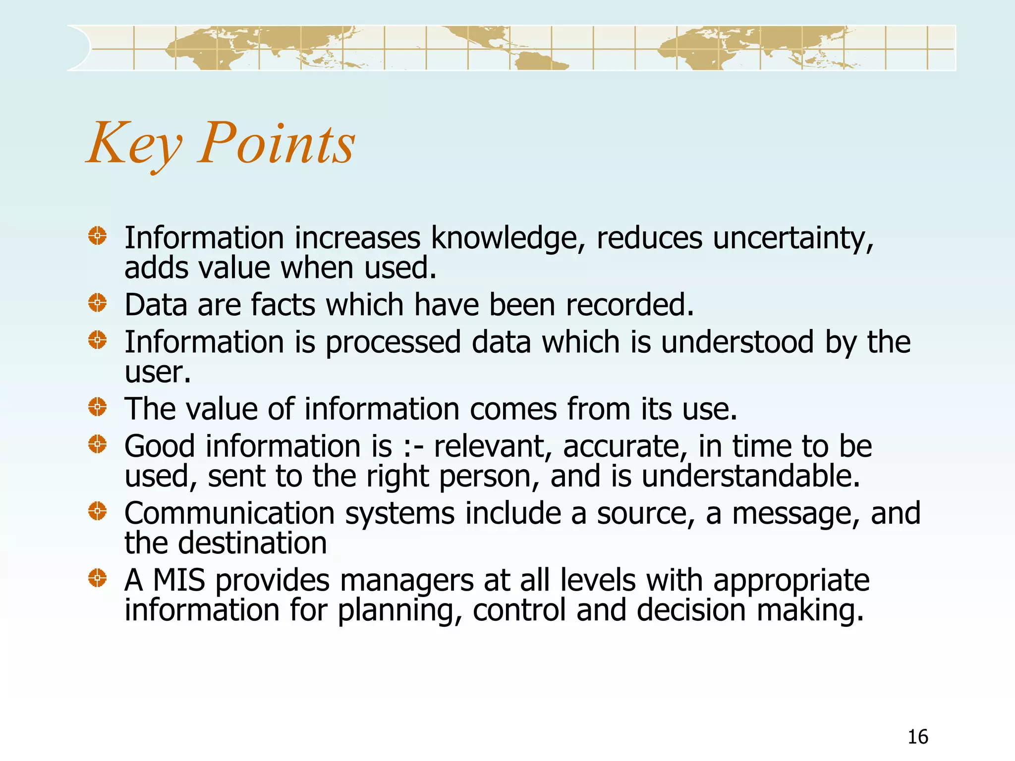 Key Points
Information increases knowledge, reduces uncertainty,
adds value when used.
Data are facts which have been recorded.
Information is processed data which is understood by the
user.
The value of information comes from its use.
Good information is :- relevant, accurate, in time to be
used, sent to the right person, and is understandable.
Communication systems include a source, a message, and
the destination
A MIS provides managers at all levels with appropriate
information for planning, control and decision making.

16

 