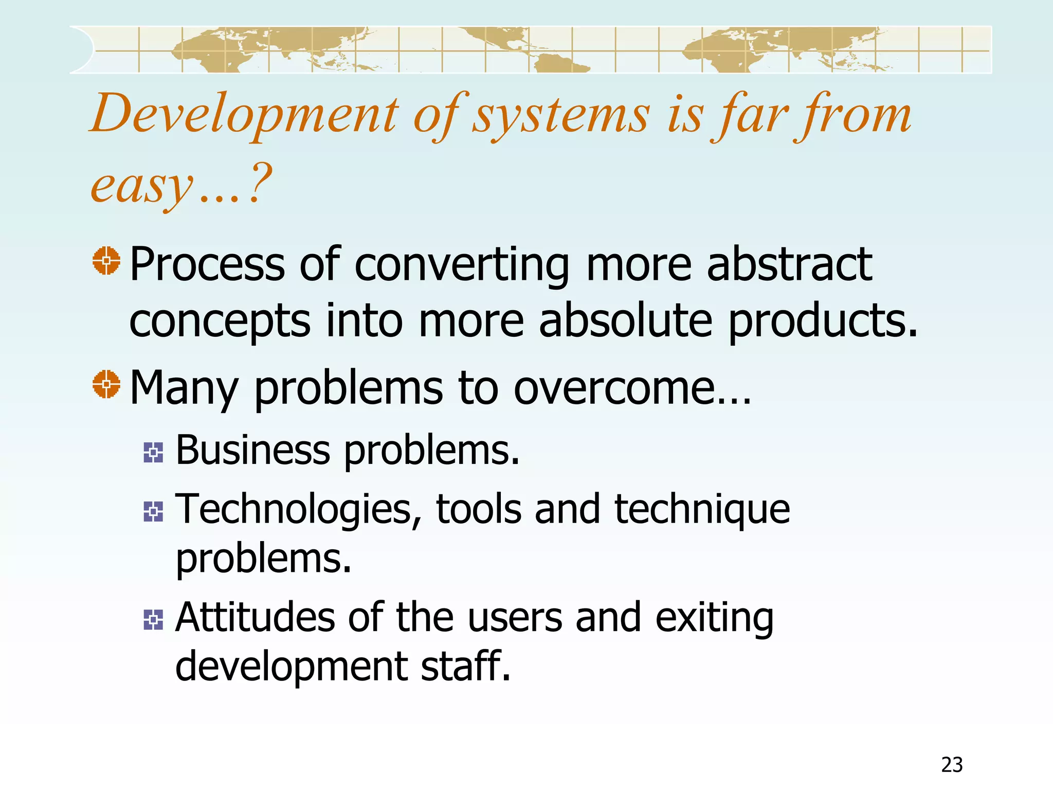 Development of systems is far from
easy…?
Process of converting more abstract
concepts into more absolute products.
Many problems to overcome…
Business problems.
Technologies, tools and technique
problems.
Attitudes of the users and exiting
development staff.
23

 