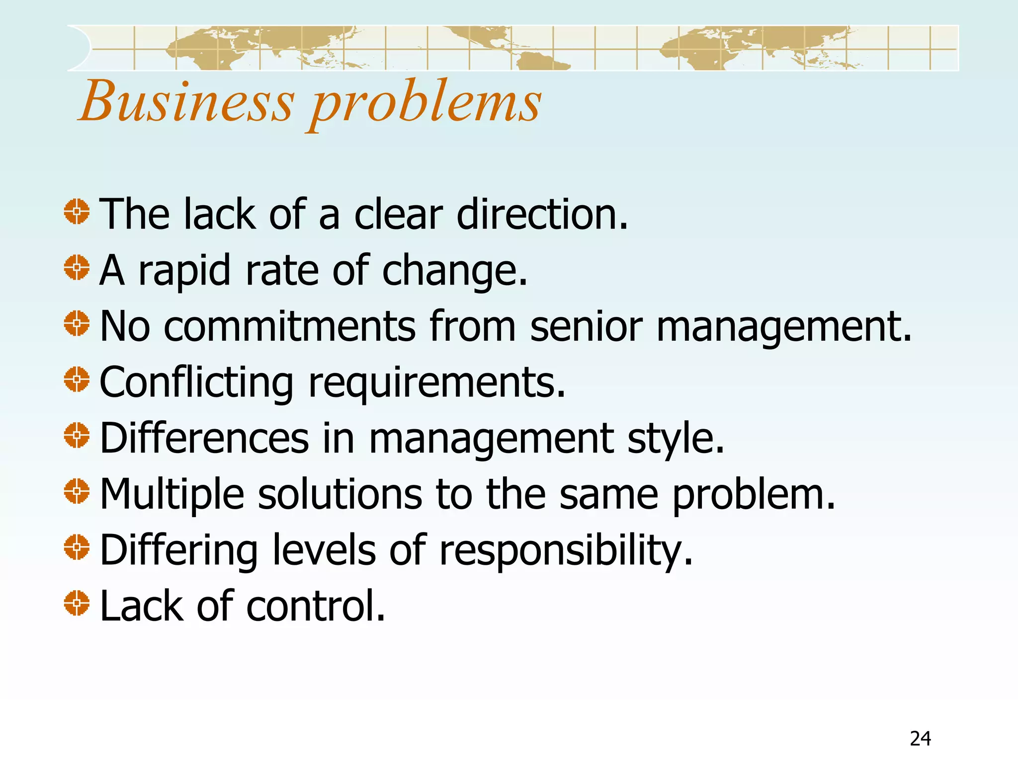 Business problems
The lack of a clear direction.
A rapid rate of change.
No commitments from senior management.
Conflicting requirements.
Differences in management style.
Multiple solutions to the same problem.
Differing levels of responsibility.
Lack of control.
24

 