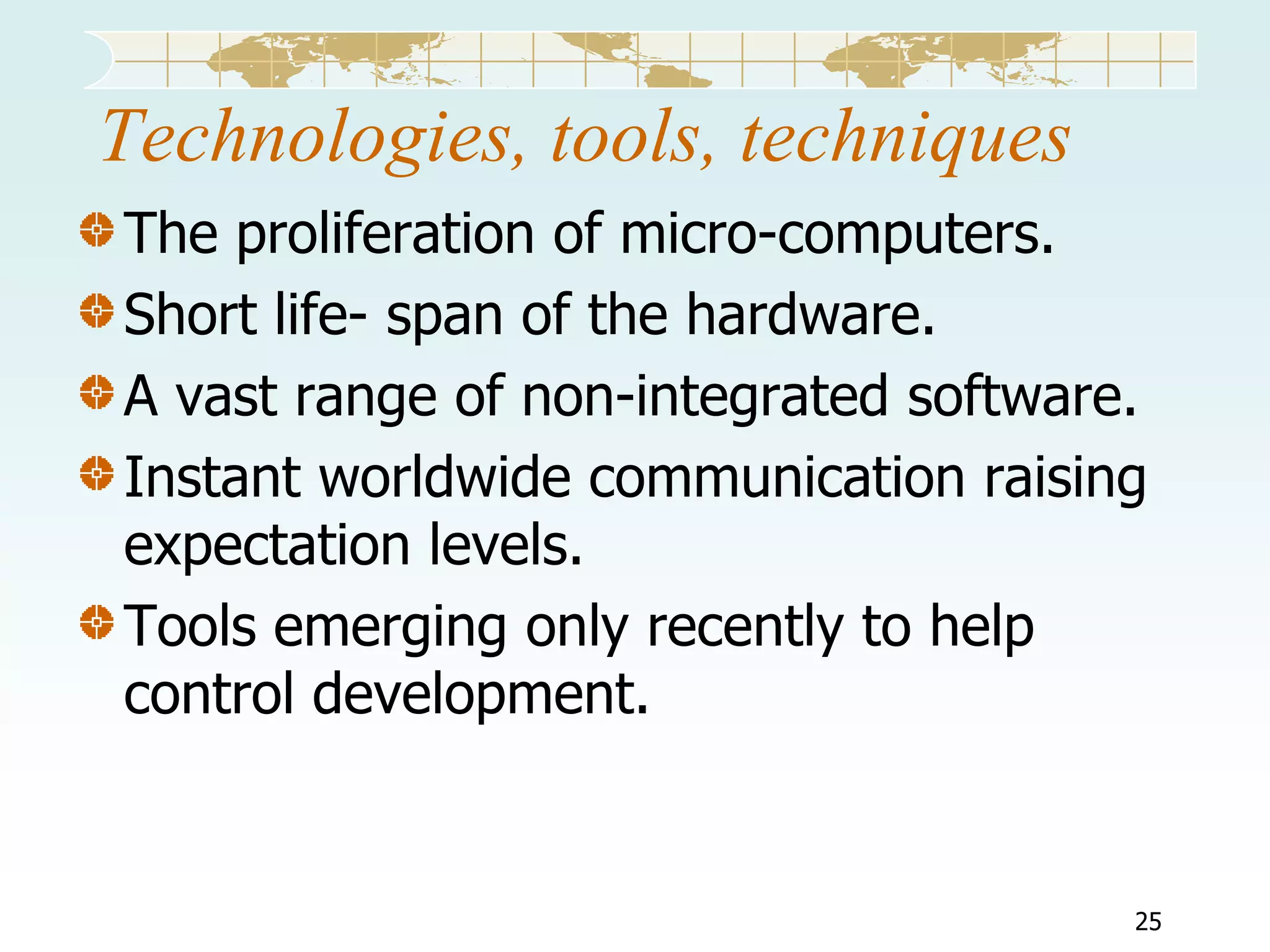 Technologies, tools, techniques
The proliferation of micro-computers.
Short life- span of the hardware.
A vast range of non-integrated software.
Instant worldwide communication raising
expectation levels.
Tools emerging only recently to help
control development.

25

 