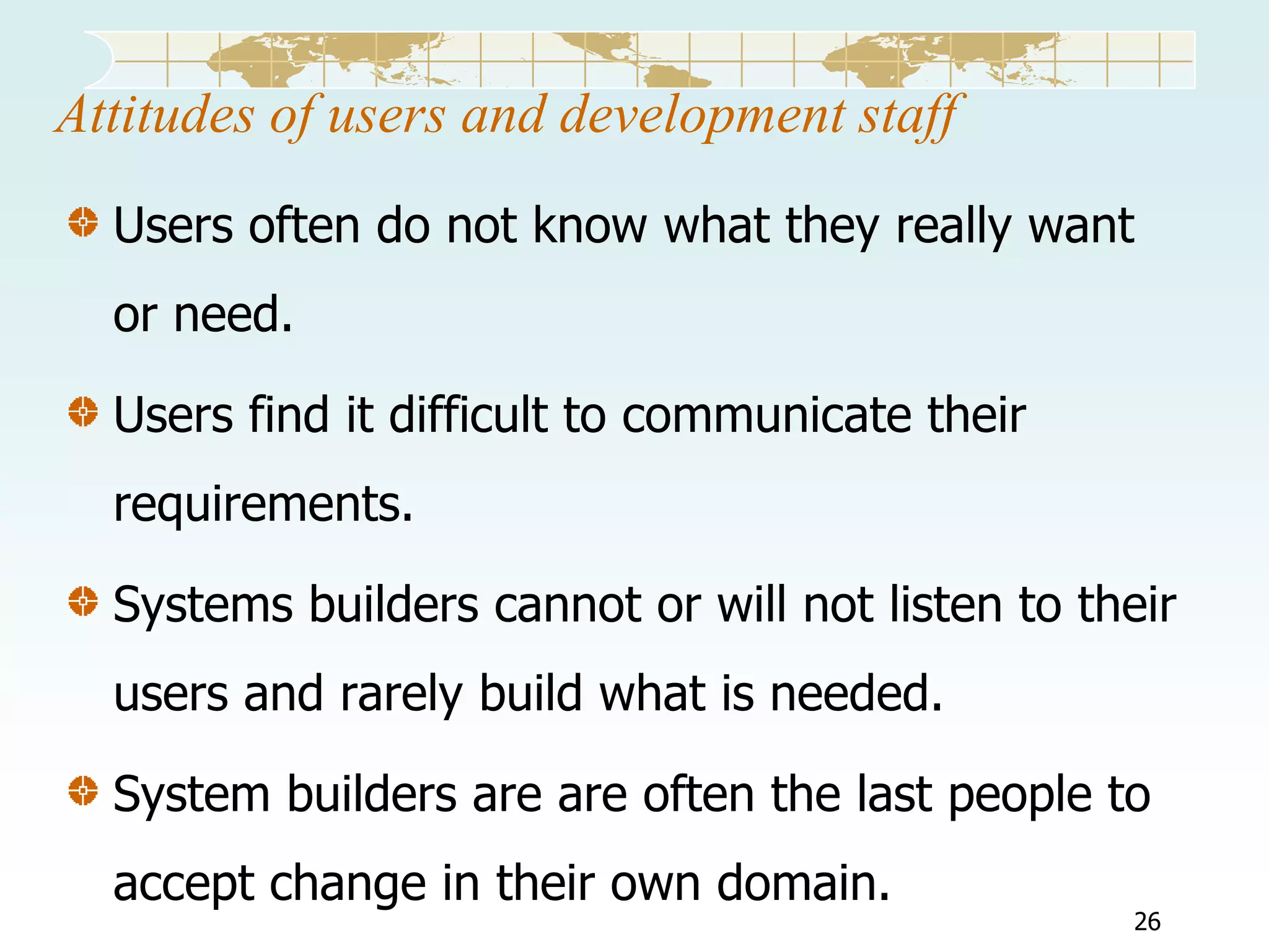 Attitudes of users and development staff
Users often do not know what they really want
or need.
Users find it difficult to communicate their
requirements.
Systems builders cannot or will not listen to their
users and rarely build what is needed.

System builders are are often the last people to
accept change in their own domain.

26

 