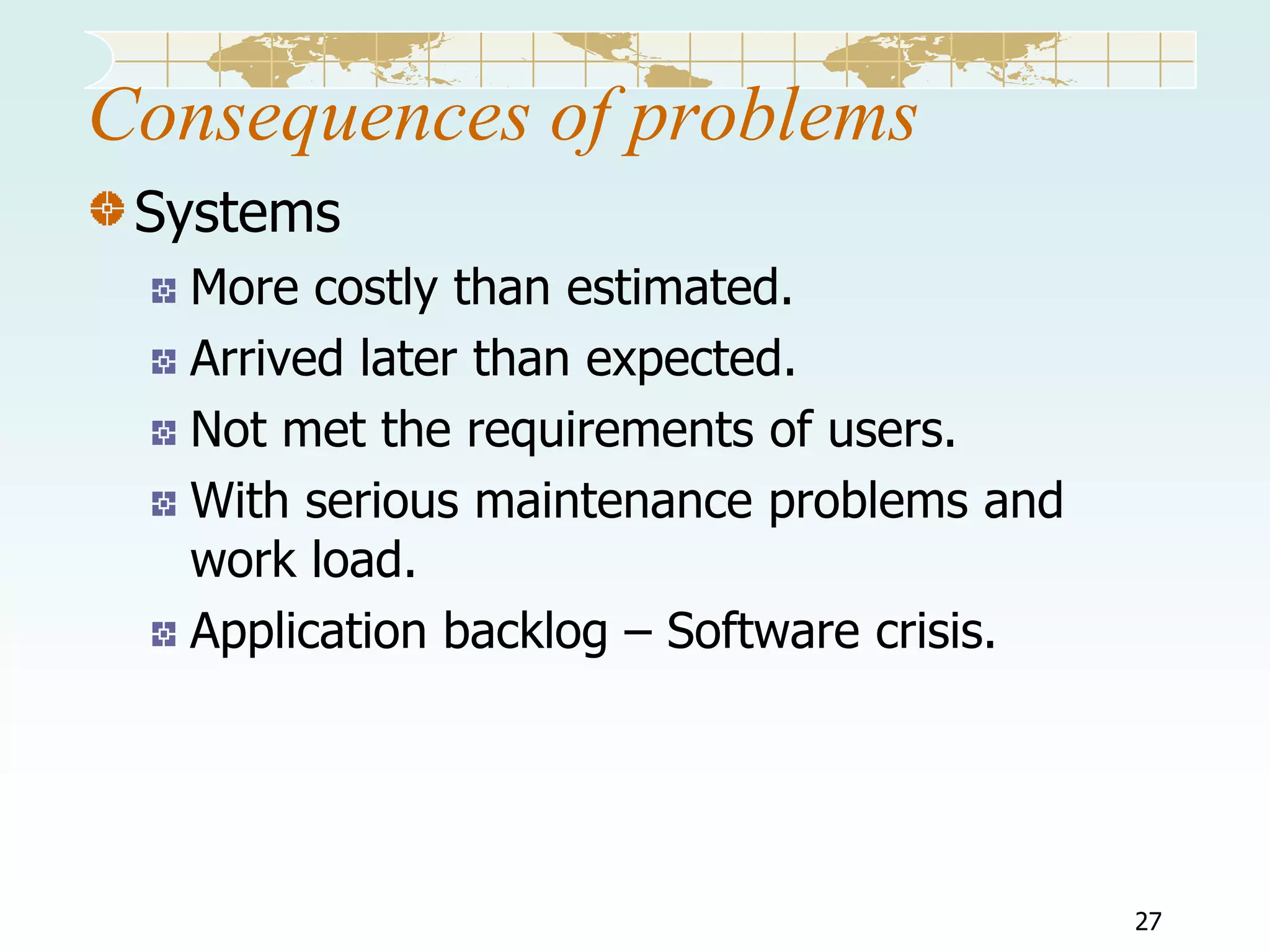 Consequences of problems
Systems
More costly than estimated.
Arrived later than expected.
Not met the requirements of users.
With serious maintenance problems and
work load.
Application backlog – Software crisis.

27

 
