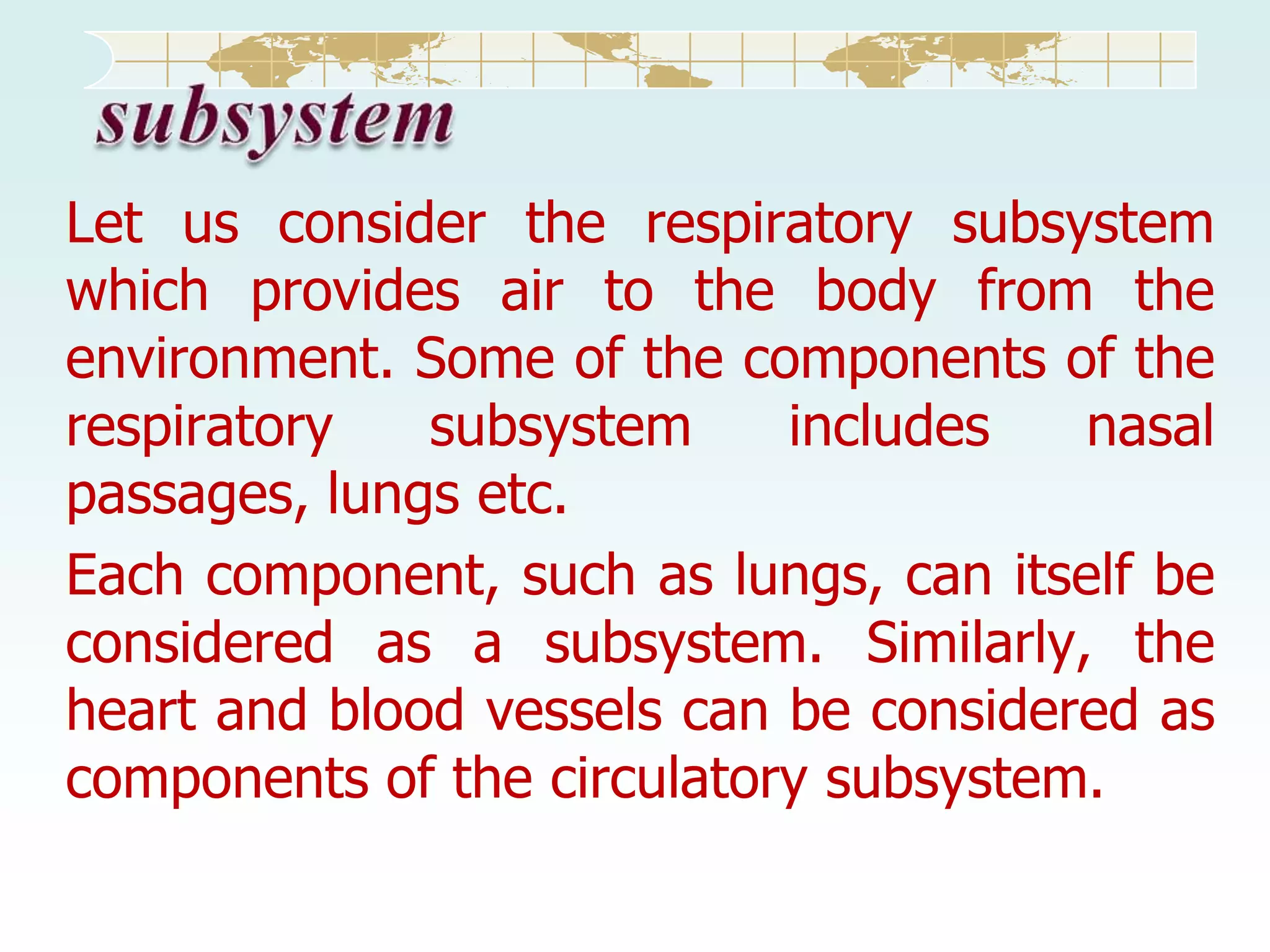 Let us consider the respiratory subsystem
which provides air to the body from the
environment. Some of the components of the
respiratory
subsystem
includes
nasal
passages, lungs etc.
Each component, such as lungs, can itself be
considered as a subsystem. Similarly, the
heart and blood vessels can be considered as
components of the circulatory subsystem.

 