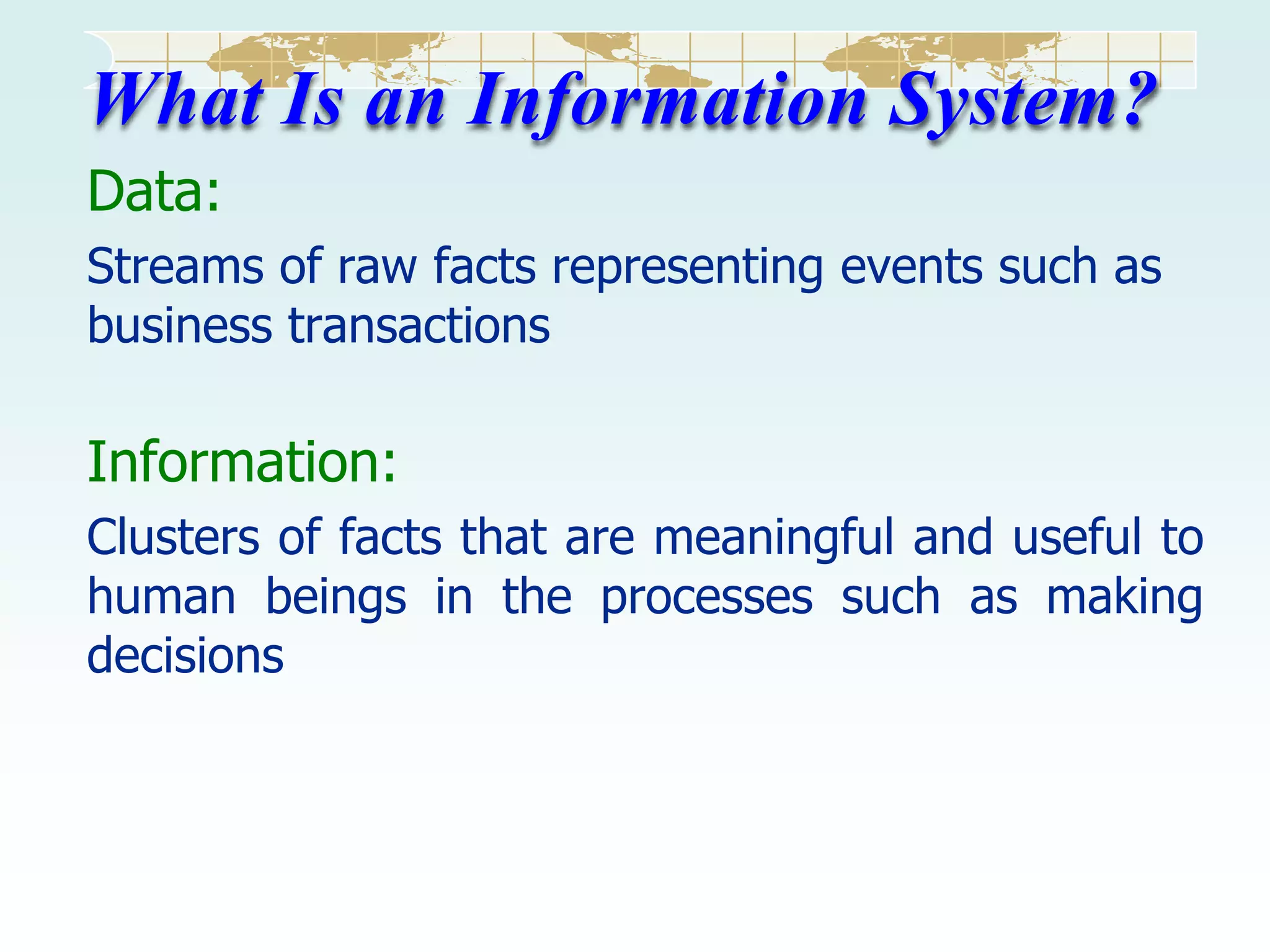 What Is an Information System?
Data:
Streams of raw facts representing events such as
business transactions

Information:
Clusters of facts that are meaningful and useful to
human beings in the processes such as making
decisions

 