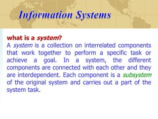 what is a system?
A system is a collection on interrelated components
that work together to perform a specific task or
achieve a goal. In a system, the different
components are connected with each other and they
are interdependent. Each component is a subsystem
of the original system and carries out a part of the
system task.

 