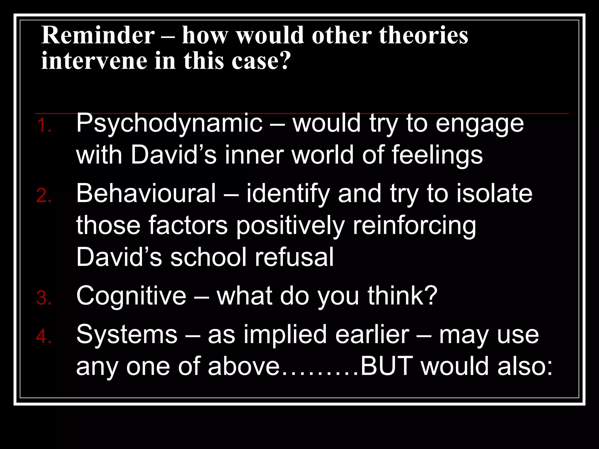 Reminder – how would other theories
intervene in this case?
1.
2.

3.
4.

Psychodynamic – would try to engage
with David’s inner world of feelings
Behavioural – identify and try to isolate
those factors positively reinforcing
David’s school refusal
Cognitive – what do you think?
Systems – as implied earlier – may use
any one of above………BUT would also:

 