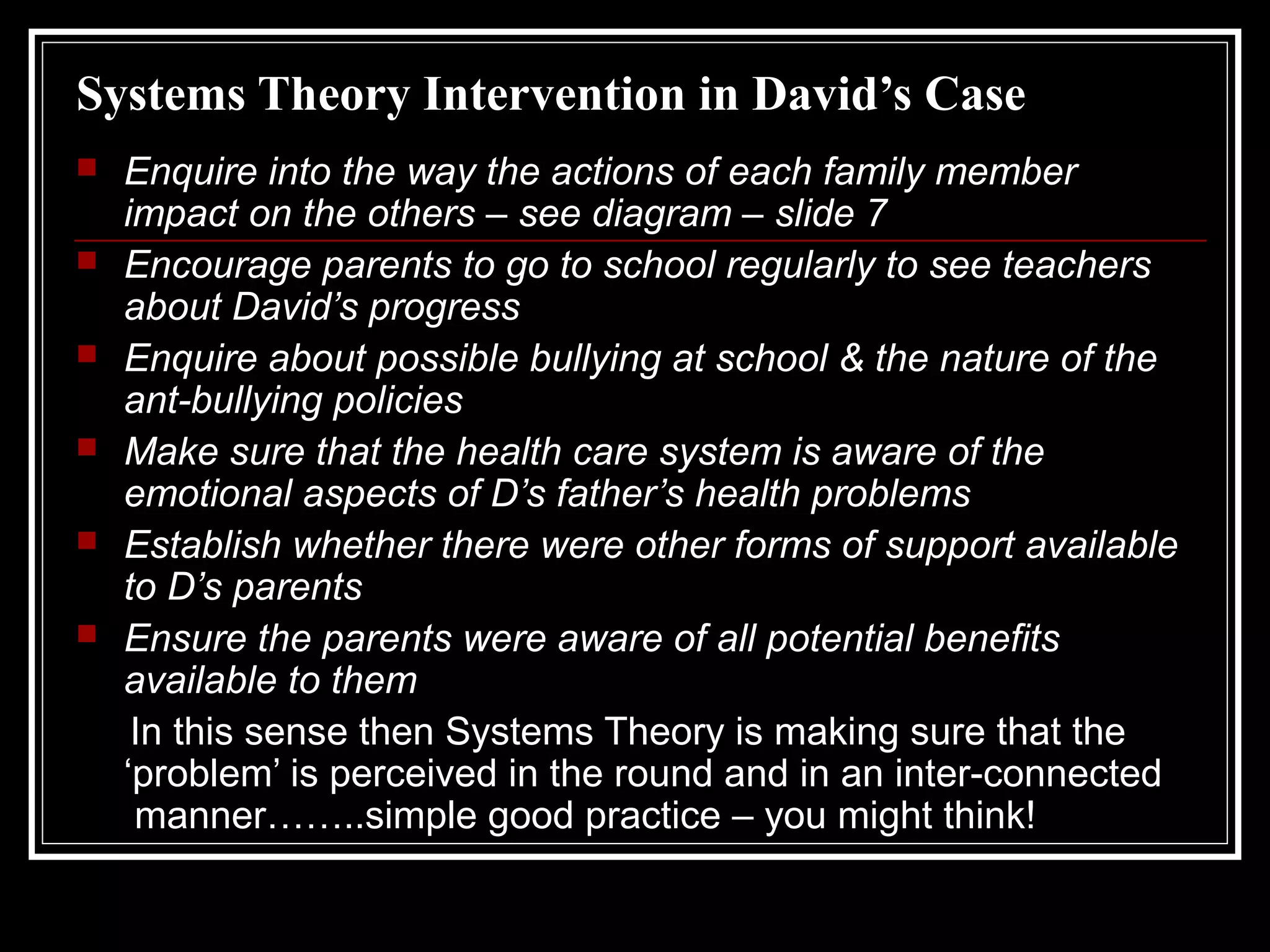 Systems Theory Intervention in David’s Case







Enquire into the way the actions of each family member
impact on the others – see diagram – slide 7
Encourage parents to go to school regularly to see teachers
about David’s progress
Enquire about possible bullying at school & the nature of the
ant-bullying policies
Make sure that the health care system is aware of the
emotional aspects of D’s father’s health problems
Establish whether there were other forms of support available
to D’s parents
Ensure the parents were aware of all potential benefits
available to them
In this sense then Systems Theory is making sure that the
‘problem’ is perceived in the round and in an inter-connected
manner……..simple good practice – you might think!

 