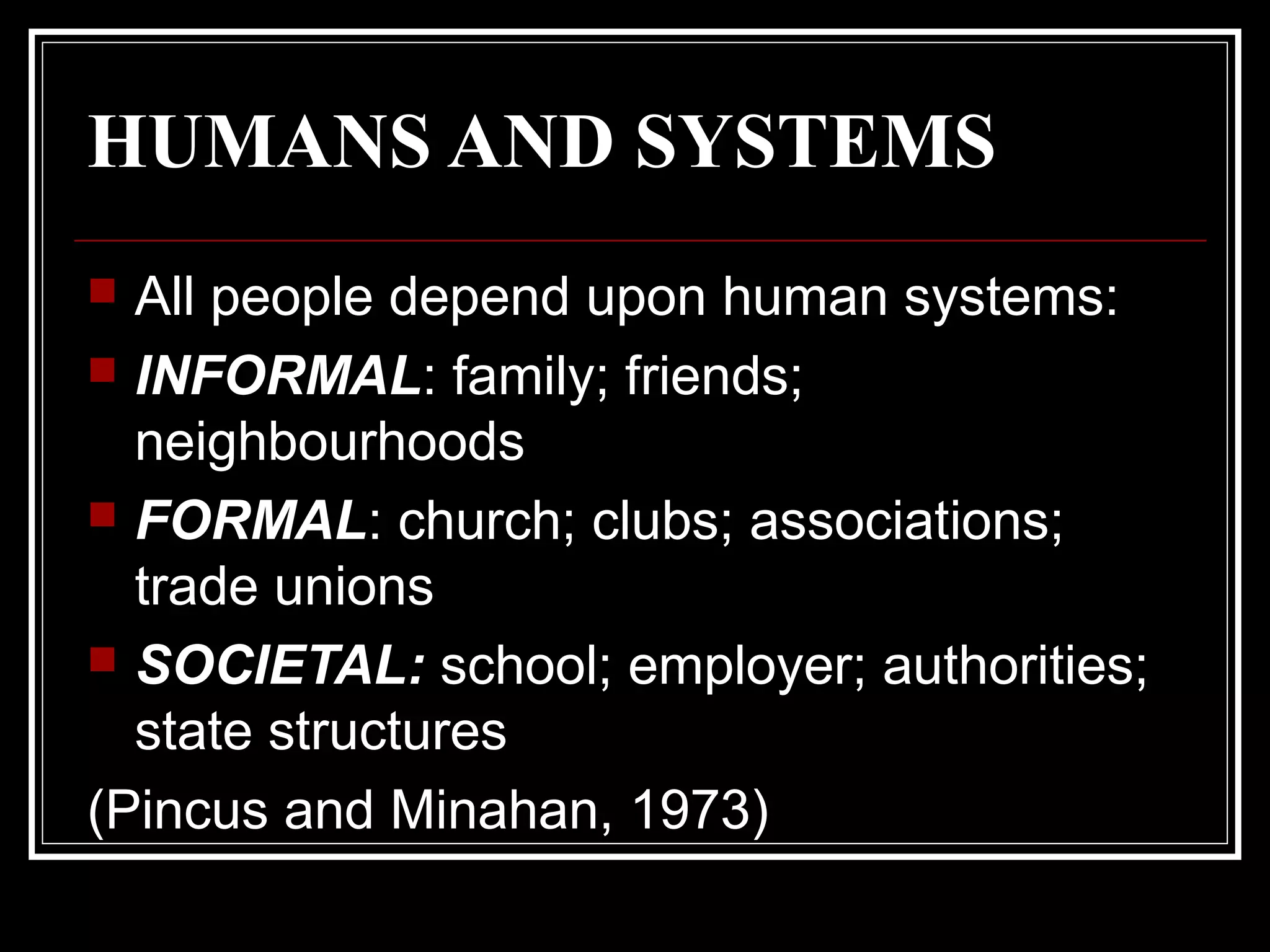 HUMANS AND SYSTEMS
All people depend upon human systems:
 INFORMAL: family; friends;
neighbourhoods
 FORMAL: church; clubs; associations;
trade unions
 SOCIETAL: school; employer; authorities;
state structures
(Pincus and Minahan, 1973)


 