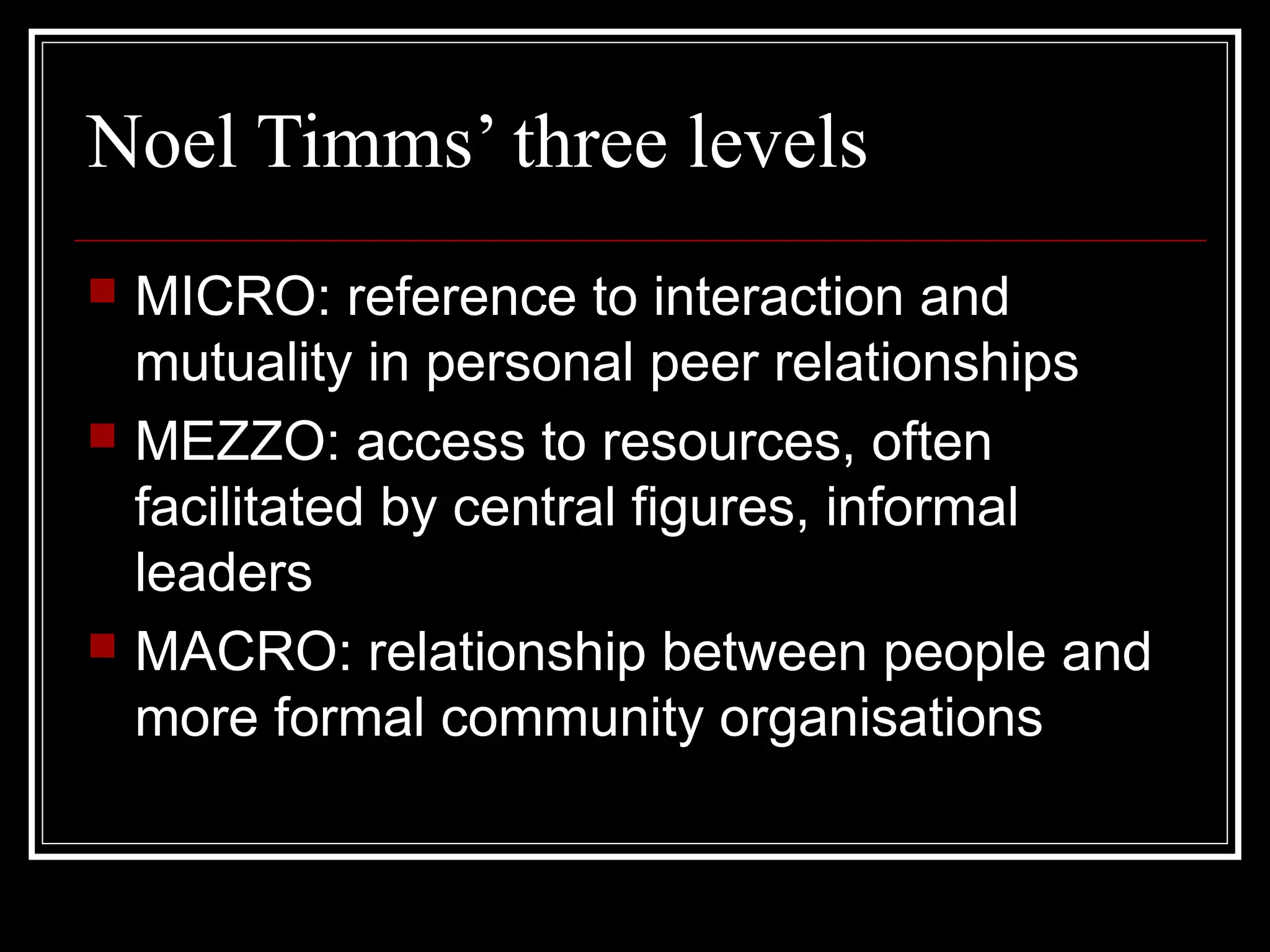 Noel Timms’ three levels






MICRO: reference to interaction and
mutuality in personal peer relationships
MEZZO: access to resources, often
facilitated by central figures, informal
leaders
MACRO: relationship between people and
more formal community organisations

 