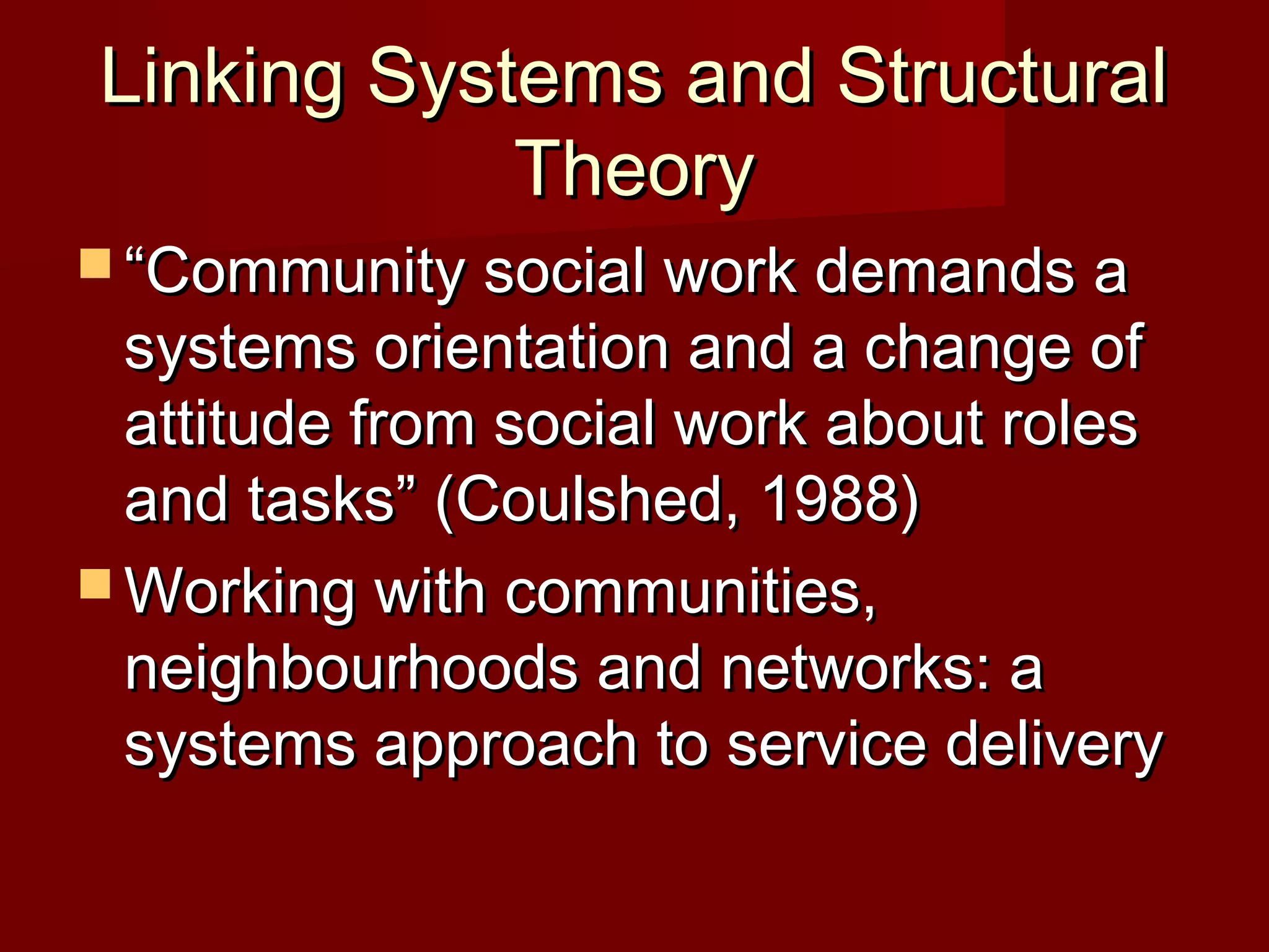 Linking Systems and Structural
Theory
 “Community social work demands a

systems orientation and a change of
attitude from social work about roles
and tasks” (Coulshed, 1988)
 Working with communities,
neighbourhoods and networks: a
systems approach to service delivery

 