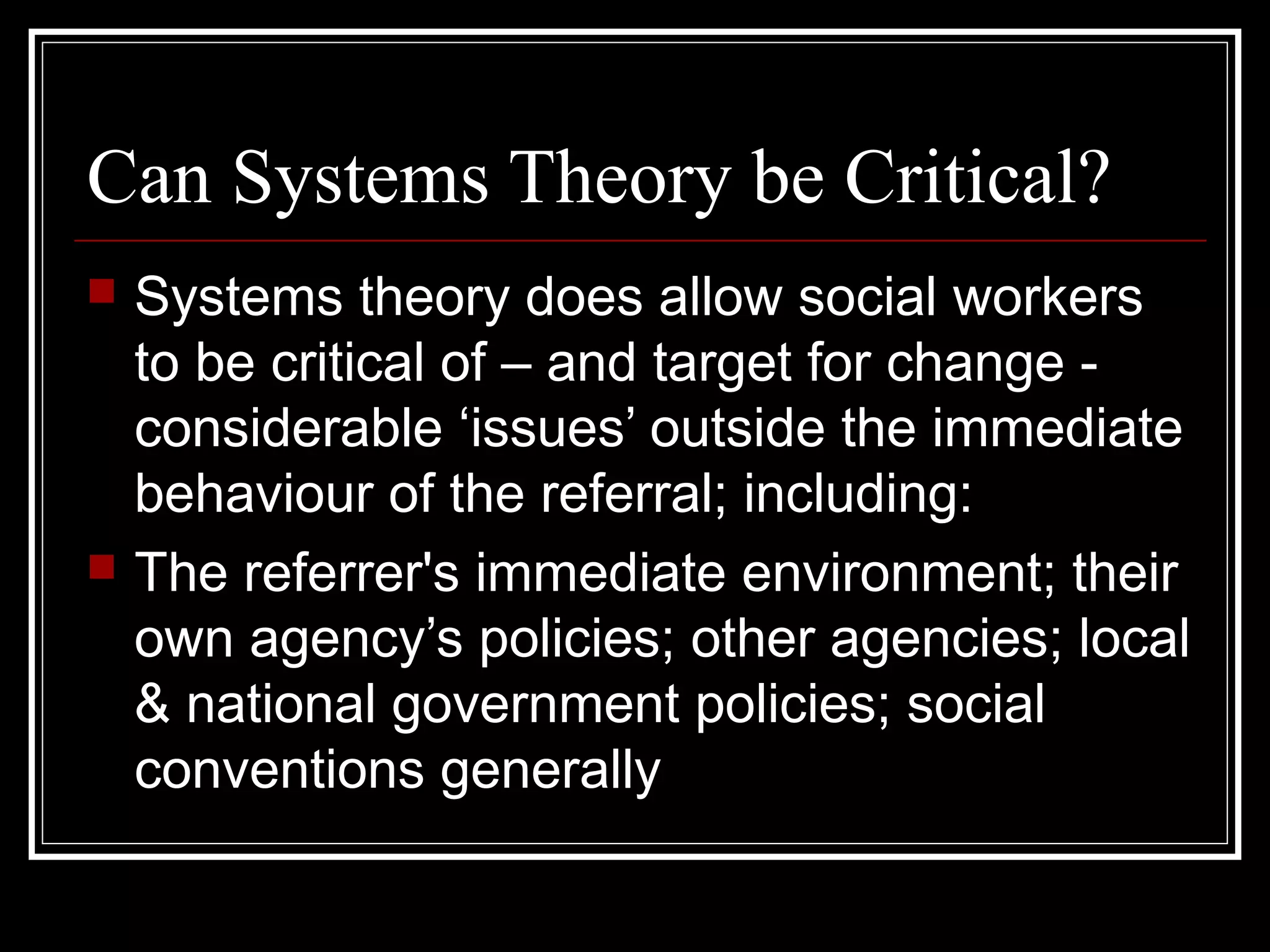 Can Systems Theory be Critical?




Systems theory does allow social workers
to be critical of – and target for change considerable ‘issues’ outside the immediate
behaviour of the referral; including:
The referrer's immediate environment; their
own agency’s policies; other agencies; local
& national government policies; social
conventions generally

 