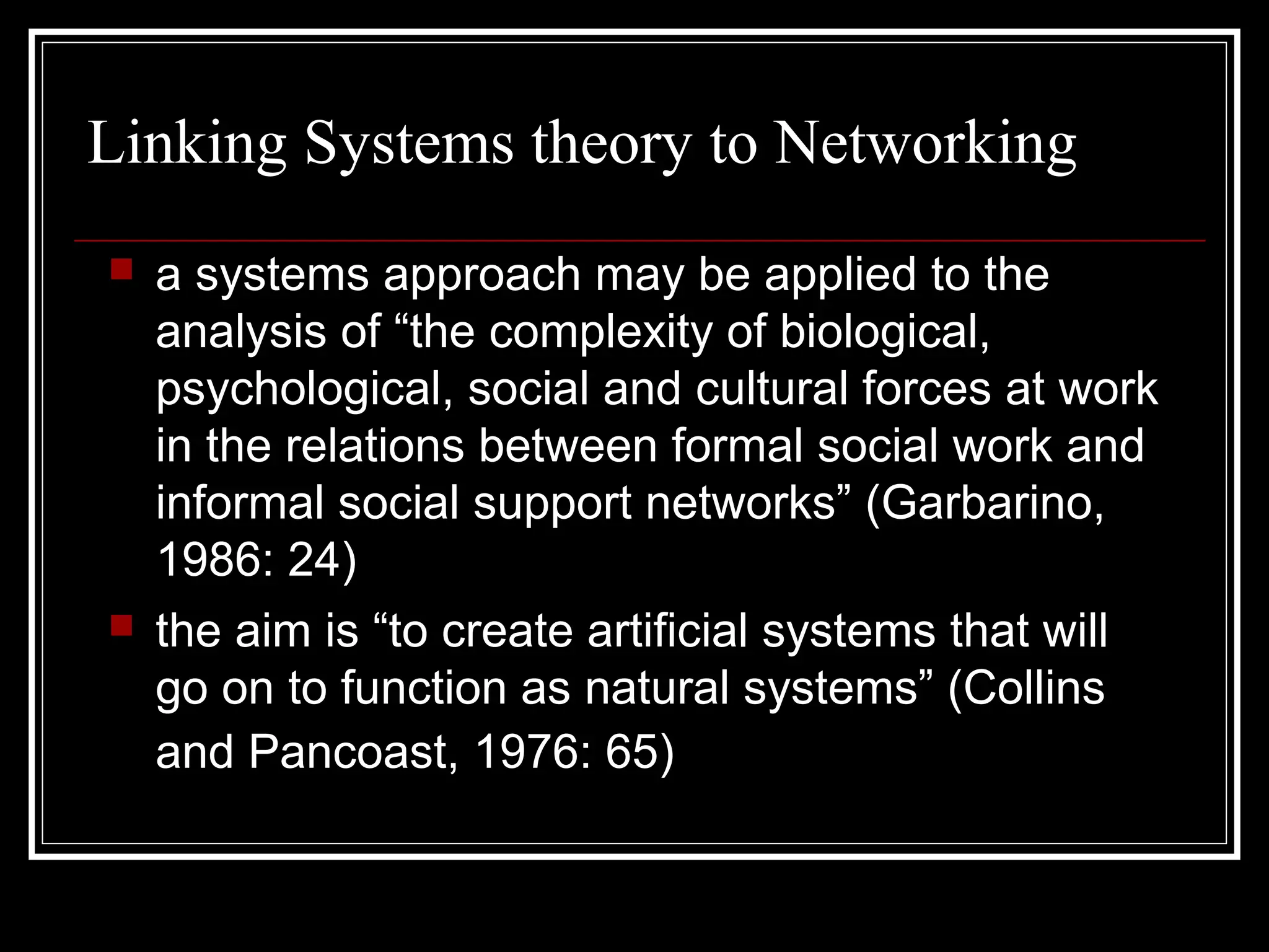 Linking Systems theory to Networking




a systems approach may be applied to the
analysis of “the complexity of biological,
psychological, social and cultural forces at work
in the relations between formal social work and
informal social support networks” (Garbarino,
1986: 24)
the aim is “to create artificial systems that will
go on to function as natural systems” (Collins
and Pancoast, 1976: 65)

 