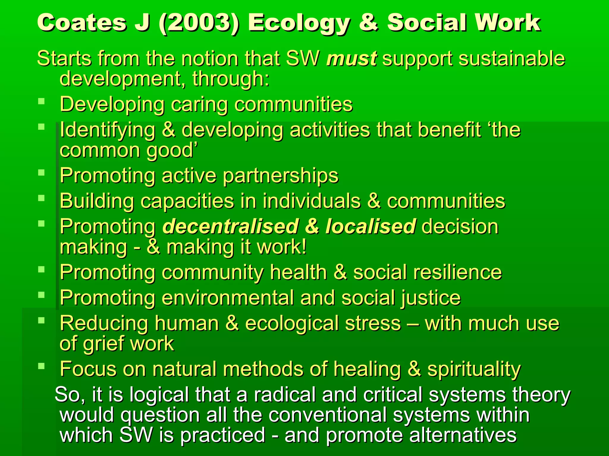 Coates J (2003) Ecology & Social Work
Starts from the notion that SW must support sustainable
development, through:
 Developing caring communities
 Identifying & developing activities that benefit ‘the
common good’
 Promoting active partnerships
 Building capacities in individuals & communities
 Promoting decentralised & localised decision
making - & making it work!
 Promoting community health & social resilience
 Promoting environmental and social justice
 Reducing human & ecological stress – with much use
of grief work
 Focus on natural methods of healing & spirituality
So, it is logical that a radical and critical systems theory
would question all the conventional systems within
which SW is practiced - and promote alternatives

 