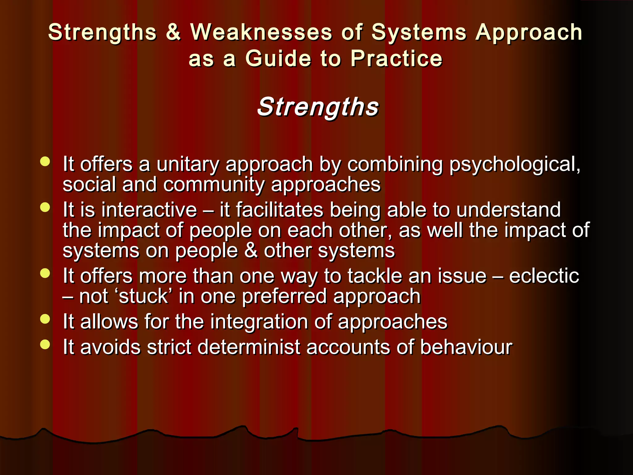 Strengths & Weaknesses of Systems Approach
as a Guide to Practice

Strengths







It offers a unitary approach by combining psychological,
social and community approaches
It is interactive – it facilitates being able to understand
the impact of people on each other, as well the impact of
systems on people & other systems
It offers more than one way to tackle an issue – eclectic
– not ‘stuck’ in one preferred approach
It allows for the integration of approaches
It avoids strict determinist accounts of behaviour

 