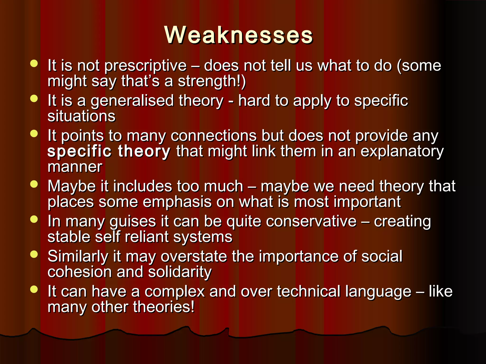 Weaknesses









It is not prescriptive – does not tell us what to do (some
might say that’s a strength!)
It is a generalised theory - hard to apply to specific
situations
It points to many connections but does not provide any
specific theory that might link them in an explanatory
manner
Maybe it includes too much – maybe we need theory that
places some emphasis on what is most important
In many guises it can be quite conservative – creating
stable self reliant systems
Similarly it may overstate the importance of social
cohesion and solidarity
It can have a complex and over technical language – like
many other theories!

 