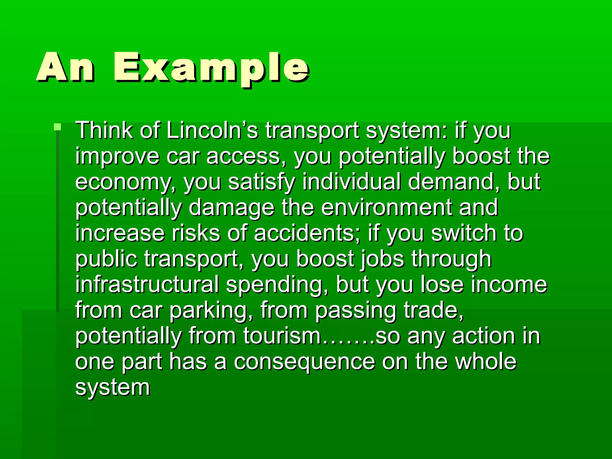 An Example
 Think of Lincoln’s transport system: if you
improve car access, you potentially boost the
economy, you satisfy individual demand, but
potentially damage the environment and
increase risks of accidents; if you switch to
public transport, you boost jobs through
infrastructural spending, but you lose income
from car parking, from passing trade,
potentially from tourism…….so any action in
one part has a consequence on the whole
system

 