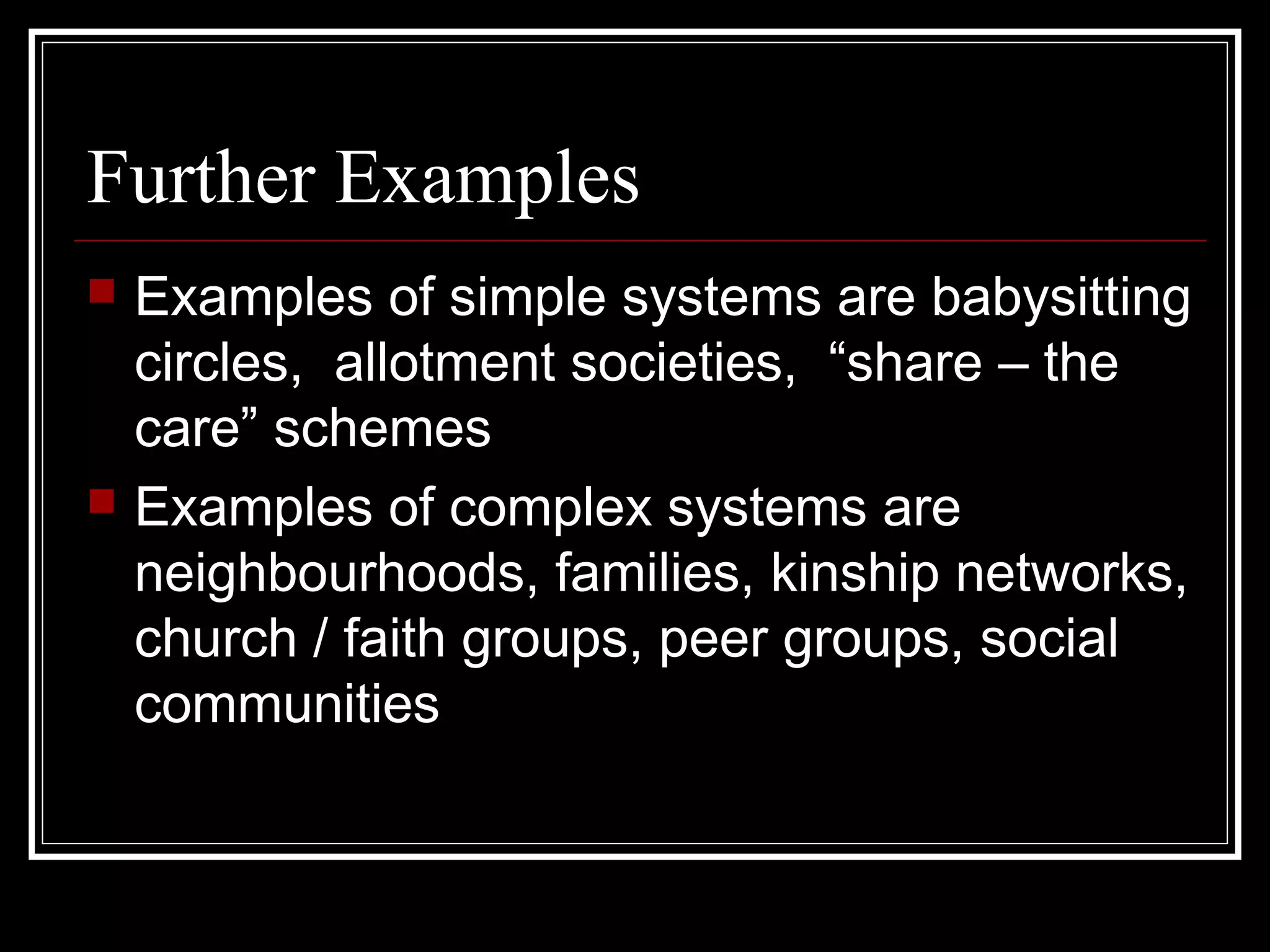Further Examples




Examples of simple systems are babysitting
circles, allotment societies, “share – the
care” schemes
Examples of complex systems are
neighbourhoods, families, kinship networks,
church / faith groups, peer groups, social
communities

 