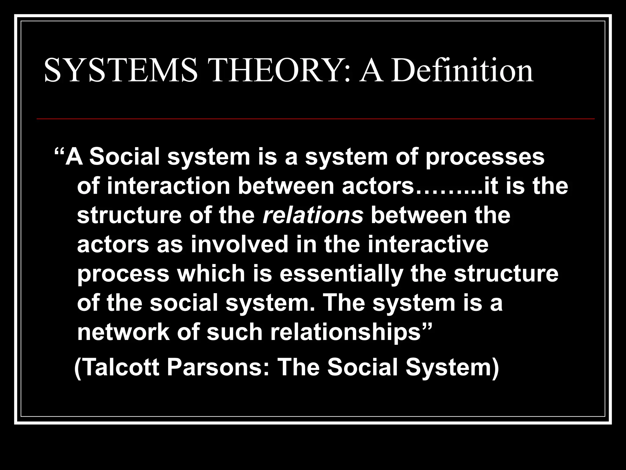 SYSTEMS THEORY: A Definition
“A Social system is a system of processes
of interaction between actors……...it is the
structure of the relations between the
actors as involved in the interactive
process which is essentially the structure
of the social system. The system is a
network of such relationships”
(Talcott Parsons: The Social System)

 
