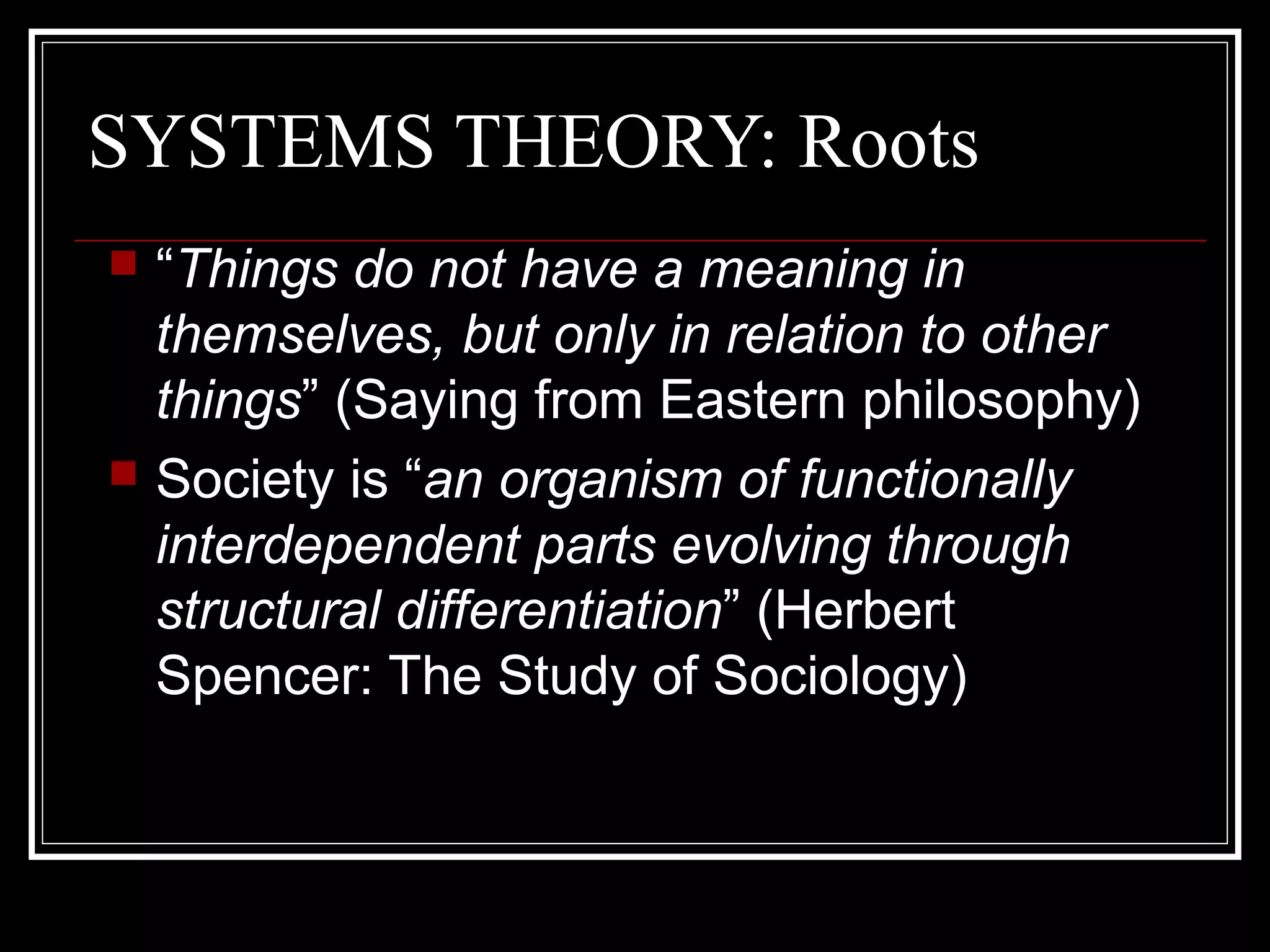 SYSTEMS THEORY: Roots
“Things do not have a meaning in
themselves, but only in relation to other
things” (Saying from Eastern philosophy)
 Society is “an organism of functionally
interdependent parts evolving through
structural differentiation” (Herbert
Spencer: The Study of Sociology)


 