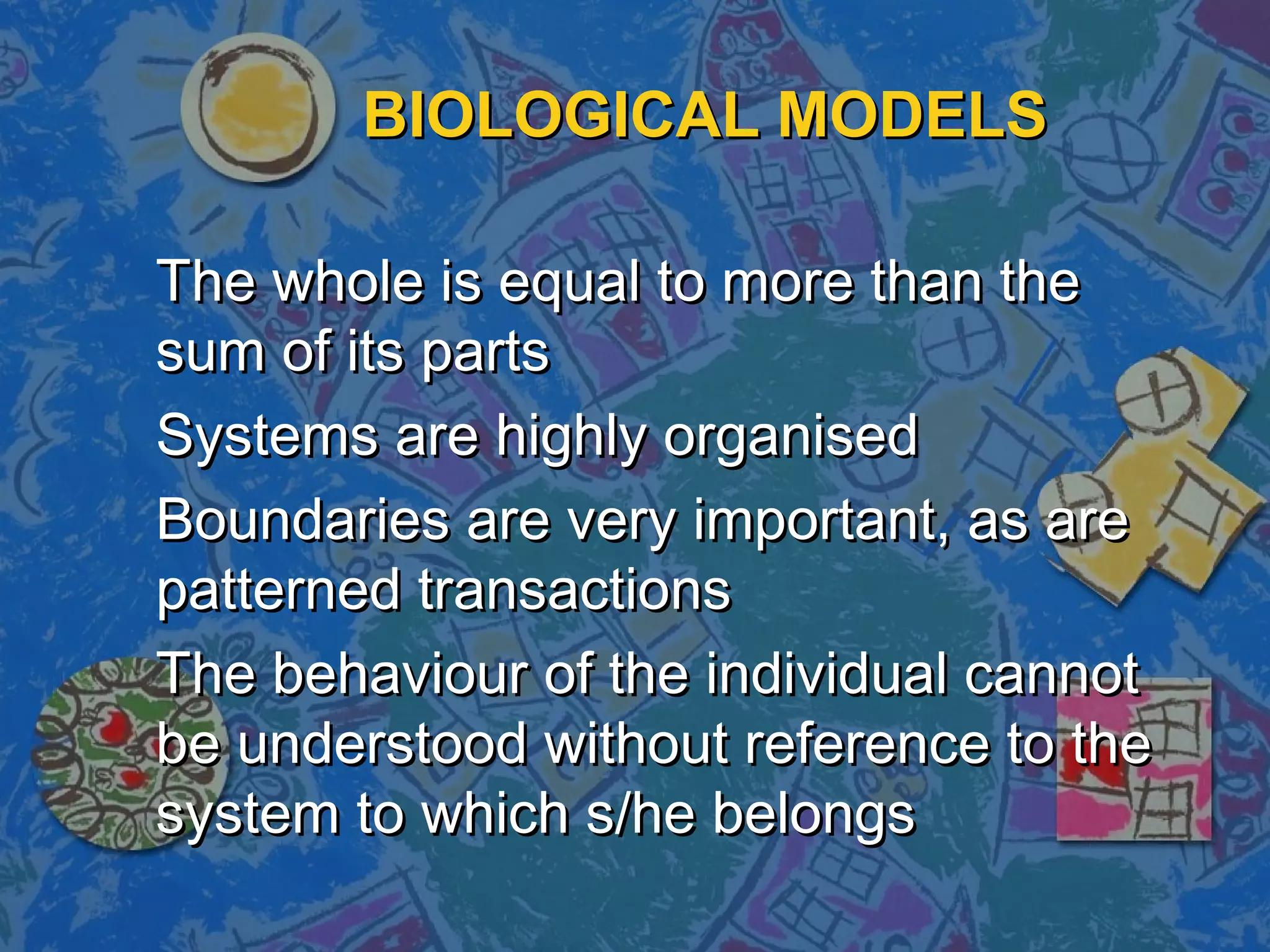 BIOLOGICAL MODELS
The whole is equal to more than the
sum of its parts
Systems are highly organised
Boundaries are very important, as are
patterned transactions
The behaviour of the individual cannot
be understood without reference to the
system to which s/he belongs

 