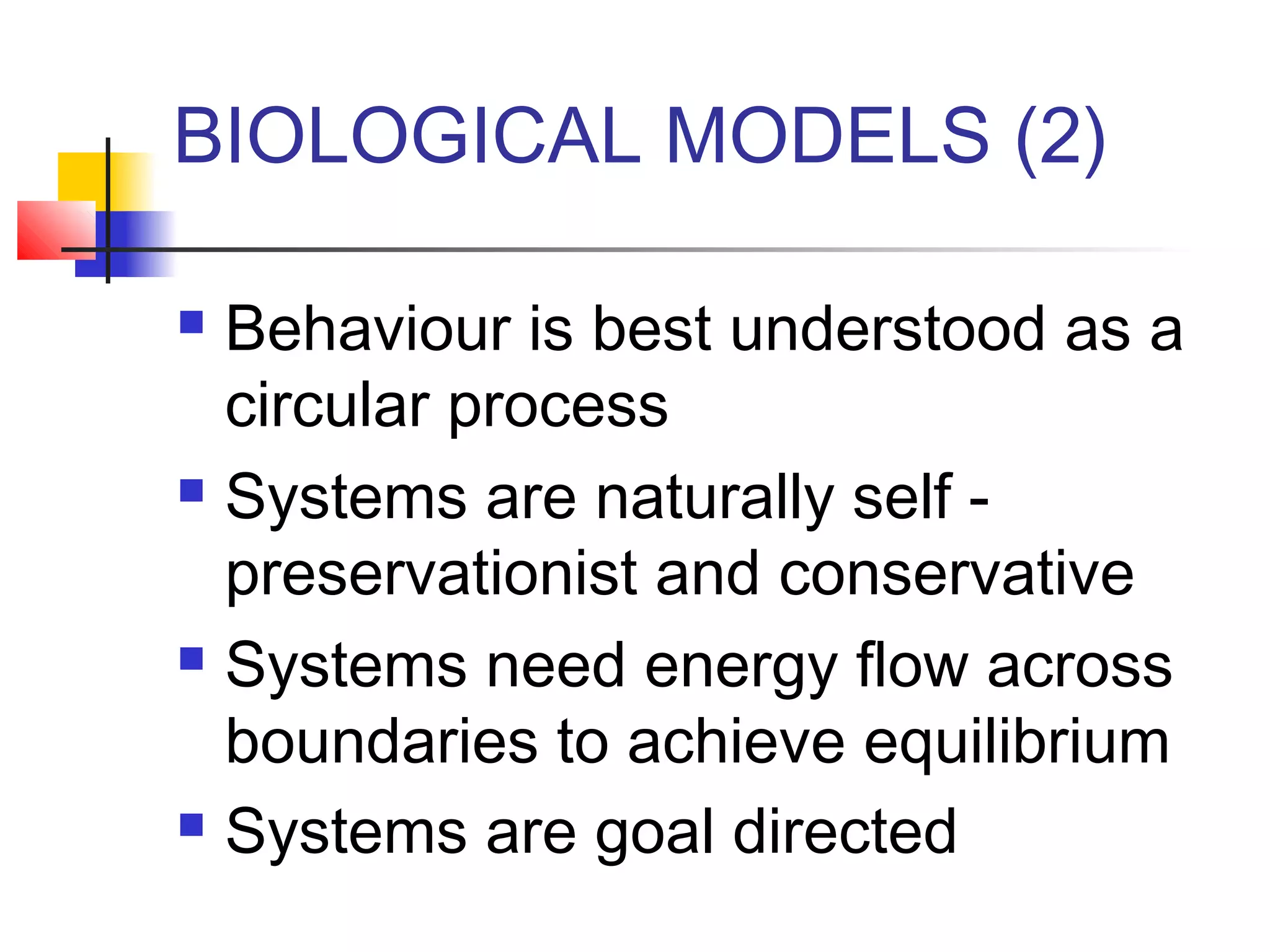 BIOLOGICAL MODELS (2)
Behaviour is best understood as a
circular process
 Systems are naturally self preservationist and conservative
 Systems need energy flow across
boundaries to achieve equilibrium
 Systems are goal directed


 