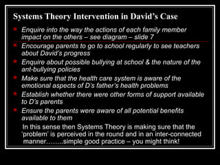 Systems Theory Intervention in David’s Case







Enquire into the way the actions of each family member
impact on the others – see diagram – slide 7
Encourage parents to go to school regularly to see teachers
about David’s progress
Enquire about possible bullying at school & the nature of the
ant-bullying policies
Make sure that the health care system is aware of the
emotional aspects of D’s father’s health problems
Establish whether there were other forms of support available
to D’s parents
Ensure the parents were aware of all potential benefits
available to them
In this sense then Systems Theory is making sure that the
‘problem’ is perceived in the round and in an inter-connected
manner……..simple good practice – you might think!

 