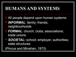 HUMANS AND SYSTEMS
All people depend upon human systems:
 INFORMAL: family; friends;
neighbourhoods
 FORMAL: church; clubs; associations;
trade unions
 SOCIETAL: school; employer; authorities;
state structures
(Pincus and Minahan, 1973)


 