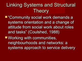 Linking Systems and Structural
Theory
 “Community social work demands a

systems orientation and a change of
attitude from social work about roles
and tasks” (Coulshed, 1988)
 Working with communities,
neighbourhoods and networks: a
systems approach to service delivery

 