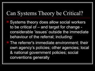 Can Systems Theory be Critical?




Systems theory does allow social workers
to be critical of – and target for change considerable ‘issues’ outside the immediate
behaviour of the referral; including:
The referrer's immediate environment; their
own agency’s policies; other agencies; local
& national government policies; social
conventions generally

 