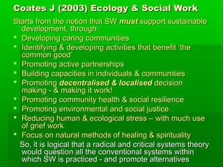 Coates J (2003) Ecology & Social Work
Starts from the notion that SW must support sustainable
development, through:
 Developing caring communities
 Identifying & developing activities that benefit ‘the
common good’
 Promoting active partnerships
 Building capacities in individuals & communities
 Promoting decentralised & localised decision
making - & making it work!
 Promoting community health & social resilience
 Promoting environmental and social justice
 Reducing human & ecological stress – with much use
of grief work
 Focus on natural methods of healing & spirituality
So, it is logical that a radical and critical systems theory
would question all the conventional systems within
which SW is practiced - and promote alternatives

 
