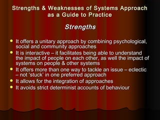 Strengths & Weaknesses of Systems Approach
as a Guide to Practice

Strengths







It offers a unitary approach by combining psychological,
social and community approaches
It is interactive – it facilitates being able to understand
the impact of people on each other, as well the impact of
systems on people & other systems
It offers more than one way to tackle an issue – eclectic
– not ‘stuck’ in one preferred approach
It allows for the integration of approaches
It avoids strict determinist accounts of behaviour

 