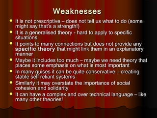 Weaknesses









It is not prescriptive – does not tell us what to do (some
might say that’s a strength!)
It is a generalised theory - hard to apply to specific
situations
It points to many connections but does not provide any
specific theory that might link them in an explanatory
manner
Maybe it includes too much – maybe we need theory that
places some emphasis on what is most important
In many guises it can be quite conservative – creating
stable self reliant systems
Similarly it may overstate the importance of social
cohesion and solidarity
It can have a complex and over technical language – like
many other theories!

 