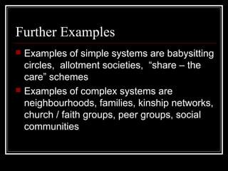 Further Examples




Examples of simple systems are babysitting
circles, allotment societies, “share – the
care” schemes
Examples of complex systems are
neighbourhoods, families, kinship networks,
church / faith groups, peer groups, social
communities

 