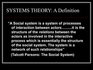 SYSTEMS THEORY: A Definition
“A Social system is a system of processes
of interaction between actors……...it is the
structure of the relations between the
actors as involved in the interactive
process which is essentially the structure
of the social system. The system is a
network of such relationships”
(Talcott Parsons: The Social System)

 