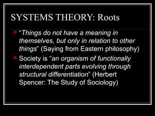 SYSTEMS THEORY: Roots
“Things do not have a meaning in
themselves, but only in relation to other
things” (Saying from Eastern philosophy)
 Society is “an organism of functionally
interdependent parts evolving through
structural differentiation” (Herbert
Spencer: The Study of Sociology)


 