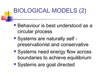 BIOLOGICAL MODELS (2)
Behaviour is best understood as a
circular process
 Systems are naturally self preservationist and conservative
 Systems need energy flow across
boundaries to achieve equilibrium
 Systems are goal directed


 