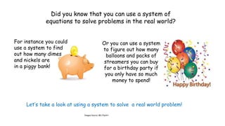 Did you know that you can use a system of
equations to solve problems in the real world?
For instance you could
use a system to find
out how many dimes
and nickels are
in a piggy bank!

Or you can use a system
to figure out how many
balloons and packs of
streamers you can buy
for a birthday party if
you only have so much
money to spend!

Let’s take a look at using a system to solve a real world problem!
Images Source: MS ClipArt

 
