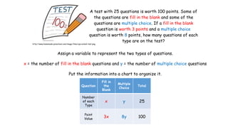 A test with 25 questions is worth 100 points. Some of
the questions are fill in the blank and some of the
questions are multiple choice. If a fill in the blank
question is worth 3 points and a multiple choice
question is worth 8 points, how many questions of each
type are on the test?

http://www.homemade-preschool.com/image-files/cpa-school-test.png

Assign a variable to represent the two types of questions.
x = the number of fill in the blank questions and y = the number of multiple choice questions
Put the information into a chart to organize it.
Question

Fill in
the
Blank

Multiple
Choice

Total

Number
of each
Type

x

y

25

Point
Value

3x

8y

100

 