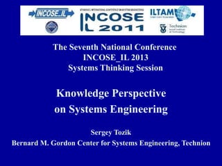 The Seventh National Conference
INCOSE_IL 2013
Systems Thinking Session
Knowledge Perspective
on Systems Engineering
Sergey Tozik
Bernard M. Gordon Center for Systems Engineering, Technion
 