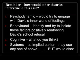 Reminder – how would other theories
intervene in this case?
1. Psychodynamic – would try to engage
with David’s inner world of feelings
2. Behavioural – identify and try to isolate
those factors positively reinforcing
David’s school refusal
3. Cognitive – what do you think?
4. Systems – as implied earlier – may use
any one of above………BUT would also:
 
