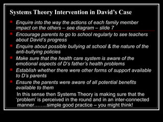 Systems Theory Intervention in David’s Case
 Enquire into the way the actions of each family member
impact on the others – see diagram – slide 7
 Encourage parents to go to school regularly to see teachers
about David’s progress
 Enquire about possible bullying at school & the nature of the
anti-bullying policies
 Make sure that the health care system is aware of the
emotional aspects of D’s father’s health problems
 Establish whether there were other forms of support available
to D’s parents
 Ensure the parents were aware of all potential benefits
available to them
In this sense then Systems Theory is making sure that the
‘problem’ is perceived in the round and in an inter-connected
manner……..simple good practice – you might think!
 