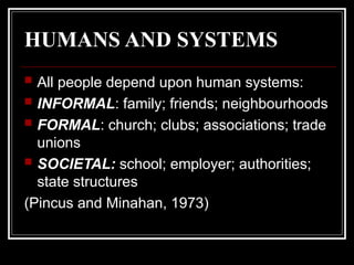 HUMANS AND SYSTEMS
 All people depend upon human systems:
 INFORMAL: family; friends; neighbourhoods
 FORMAL: church; clubs; associations; trade
unions
 SOCIETAL: school; employer; authorities;
state structures
(Pincus and Minahan, 1973)
 